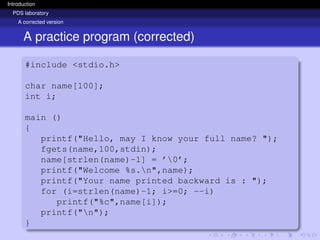 Introduction
PDS laboratory
A corrected version
A practice program (corrected)
#include <stdio.h>
char name[100];
int i;
main ()
{
printf("Hello, may I know your full name? ");
fgets(name,100,stdin);
name[strlen(name)-1] = ’0’;
printf("Welcome %s.n",name);
printf("Your name printed backward is : ");
for (i=strlen(name)-1; i>=0; --i)
printf("%c",name[i]);
printf("n");
}
 