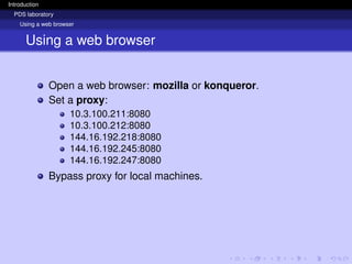 Introduction
PDS laboratory
Using a web browser
Using a web browser
Open a web browser: mozilla or konqueror.
Set a proxy:
10.3.100.211:8080
10.3.100.212:8080
144.16.192.218:8080
144.16.192.245:8080
144.16.192.247:8080
Bypass proxy for local machines.
 