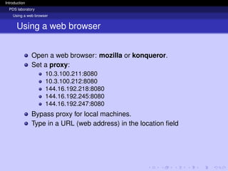 Introduction
PDS laboratory
Using a web browser
Using a web browser
Open a web browser: mozilla or konqueror.
Set a proxy:
10.3.100.211:8080
10.3.100.212:8080
144.16.192.218:8080
144.16.192.245:8080
144.16.192.247:8080
Bypass proxy for local machines.
Type in a URL (web address) in the location field
 
