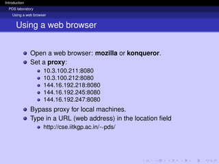 Introduction
PDS laboratory
Using a web browser
Using a web browser
Open a web browser: mozilla or konqueror.
Set a proxy:
10.3.100.211:8080
10.3.100.212:8080
144.16.192.218:8080
144.16.192.245:8080
144.16.192.247:8080
Bypass proxy for local machines.
Type in a URL (web address) in the location field
http://cse.iitkgp.ac.in/∼pds/
 
