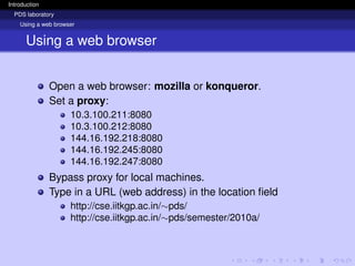 Introduction
PDS laboratory
Using a web browser
Using a web browser
Open a web browser: mozilla or konqueror.
Set a proxy:
10.3.100.211:8080
10.3.100.212:8080
144.16.192.218:8080
144.16.192.245:8080
144.16.192.247:8080
Bypass proxy for local machines.
Type in a URL (web address) in the location field
http://cse.iitkgp.ac.in/∼pds/
http://cse.iitkgp.ac.in/∼pds/semester/2010a/
 