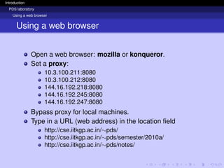 Introduction
PDS laboratory
Using a web browser
Using a web browser
Open a web browser: mozilla or konqueror.
Set a proxy:
10.3.100.211:8080
10.3.100.212:8080
144.16.192.218:8080
144.16.192.245:8080
144.16.192.247:8080
Bypass proxy for local machines.
Type in a URL (web address) in the location field
http://cse.iitkgp.ac.in/∼pds/
http://cse.iitkgp.ac.in/∼pds/semester/2010a/
http://cse.iitkgp.ac.in/∼pds/notes/
 