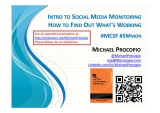 INTRO TO SOCIAL MEDIA MONITORING
        HOW TO FIND OUT WHAT'S WORKING
See an updated presentation at
http://slideshare.net/MichaelProcopio          #MCSF #SMMON
Please follow me on SlideShare

                                          MICHAEL PROCOPIO
                                                      @MichaelProcopio
                                                   mjp@Mprocopio.com
                                        LinkedIn.com/in/MichaelProcopio




                                                  #MCSF #SMmon
 