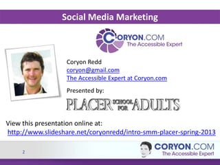 2
Coryon Redd
coryon@gmail.com
The Accessible Expert at Coryon.com
Presented by:
Social Media Marketing
View this presentation online at:
http://www.slideshare.net/coryonredd/intro-smm-placer-spring-2013
 