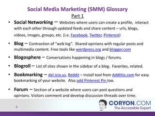 6
Social Media Marketing (SMM) Glossary
Part 1
• Social Networking – Websites where users can create a profile, interact
with each other through updated feeds and share content – urls, blogs,
videos, images, groups, etc. (i.e. Facebook, Twitter, Pinterest)
• Blog – Contraction of “web log”. Shared opinions with regular posts and
multimedia content. Free tools like wordpress.org and blogger.com
• Blogosphere – Conversations happening in blogs / forums.
• Blogroll – List of sites shown in the sidebar of a blog. Favorites, related.
• Bookmarking – del.icio.us, Reddit – Install tool from Addthis.com for easy
bookmarking of your website. Also add Pinterest Pin too.
• Forum – Section of a website where users can post questions and
opinions. Visitors comment and develop discussion threads over time.
 