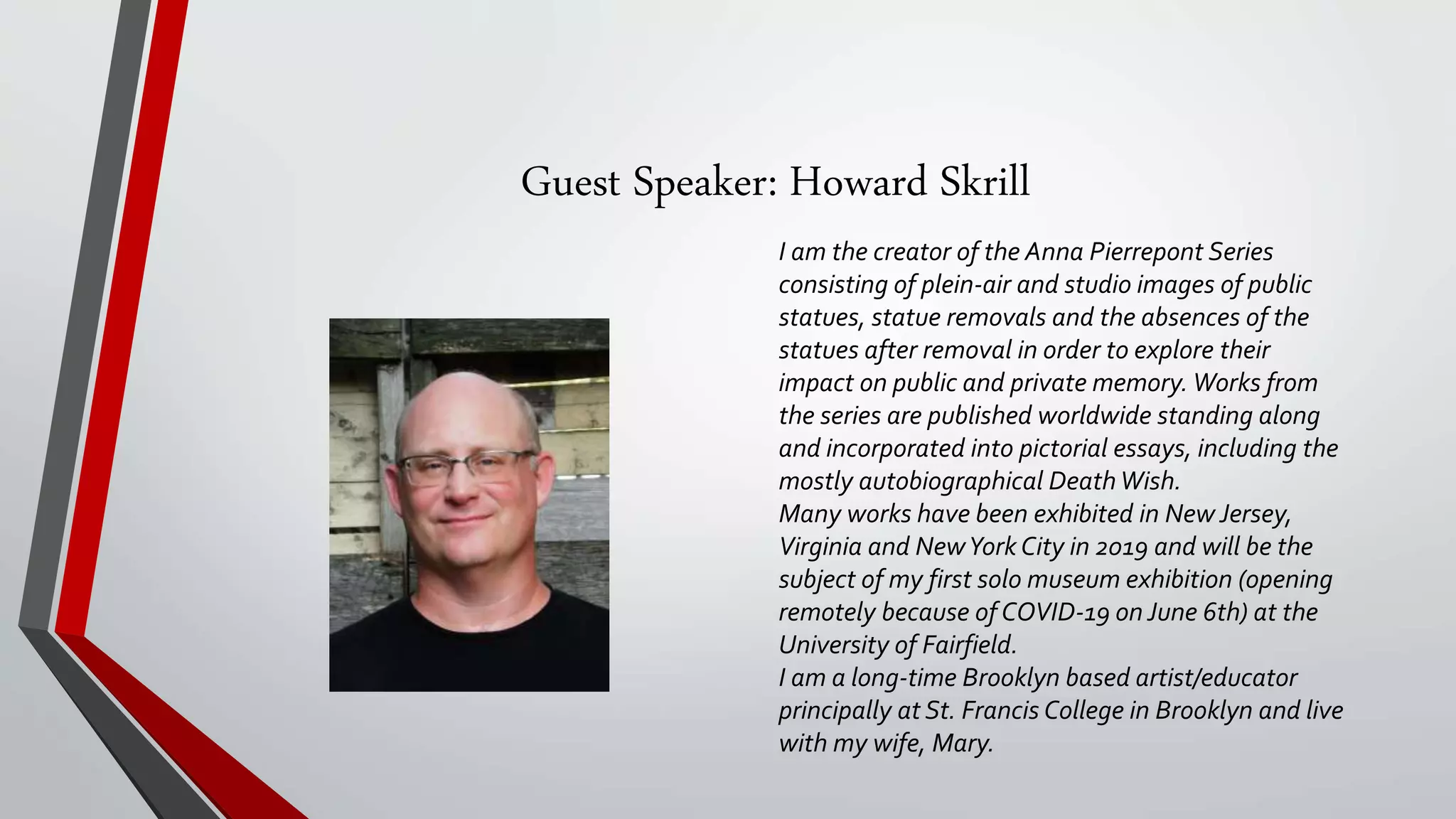 Guest Speaker: Howard Skrill
I am the creator of the Anna Pierrepont Series
consisting of plein-air and studio images of public
statues, statue removals and the absences of the
statues after removal in order to explore their
impact on public and private memory. Works from
the series are published worldwide standing along
and incorporated into pictorial essays, including the
mostly autobiographical DeathWish.
Many works have been exhibited in New Jersey,
Virginia and NewYork City in 2019 and will be the
subject of my first solo museum exhibition (opening
remotely because of COVID-19 on June 6th) at the
University of Fairfield.
I am a long-time Brooklyn based artist/educator
principally at St. Francis College in Brooklyn and live
with my wife, Mary.
 
