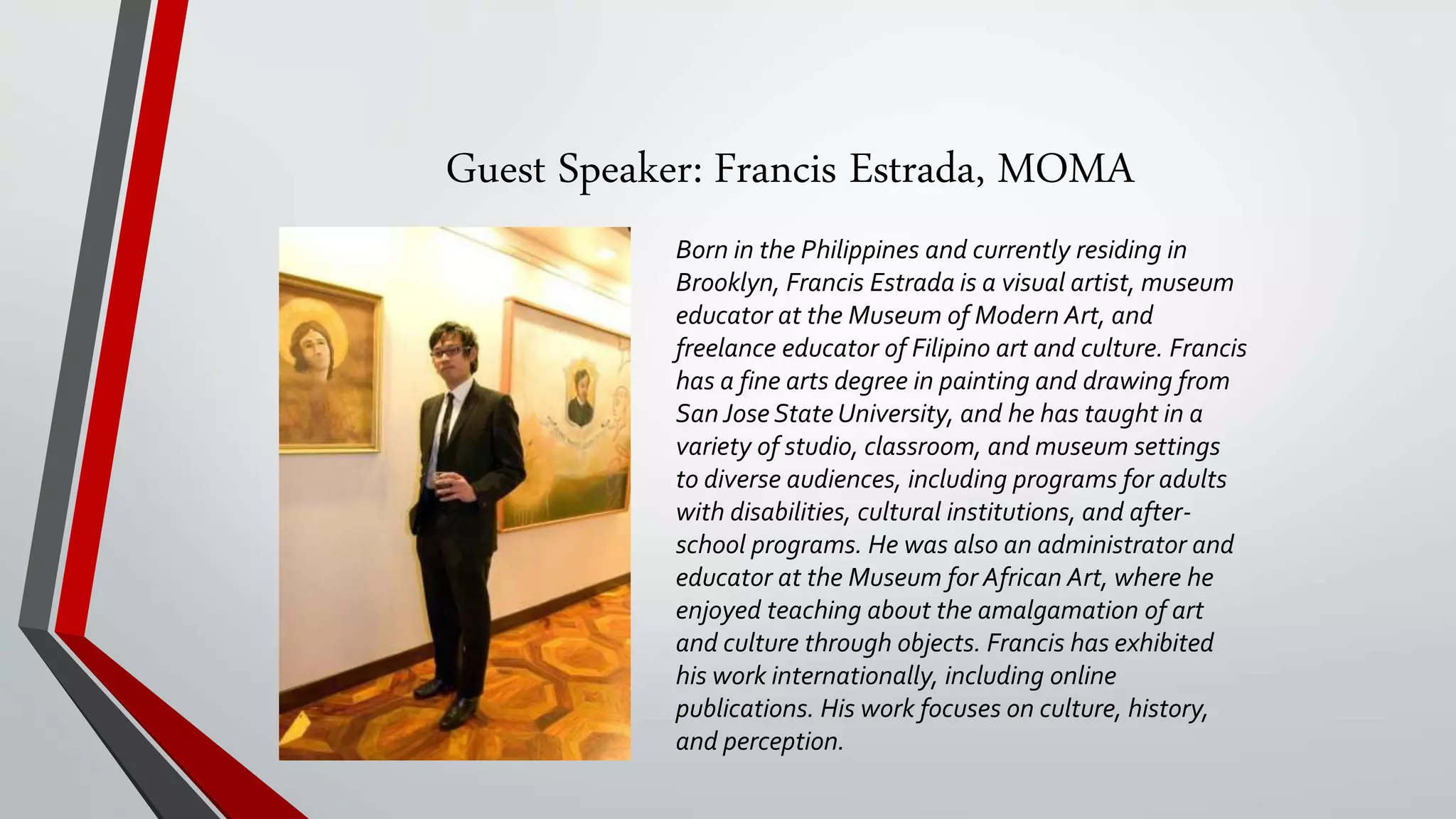 Guest Speaker: Francis Estrada, MOMA
Born in the Philippines and currently residing in
Brooklyn, Francis Estrada is a visual artist, museum
educator at the Museum of Modern Art, and
freelance educator of Filipino art and culture. Francis
has a fine arts degree in painting and drawing from
San Jose State University, and he has taught in a
variety of studio, classroom, and museum settings
to diverse audiences, including programs for adults
with disabilities, cultural institutions, and after-
school programs. He was also an administrator and
educator at the Museum for African Art, where he
enjoyed teaching about the amalgamation of art
and culture through objects. Francis has exhibited
his work internationally, including online
publications. His work focuses on culture, history,
and perception.
 