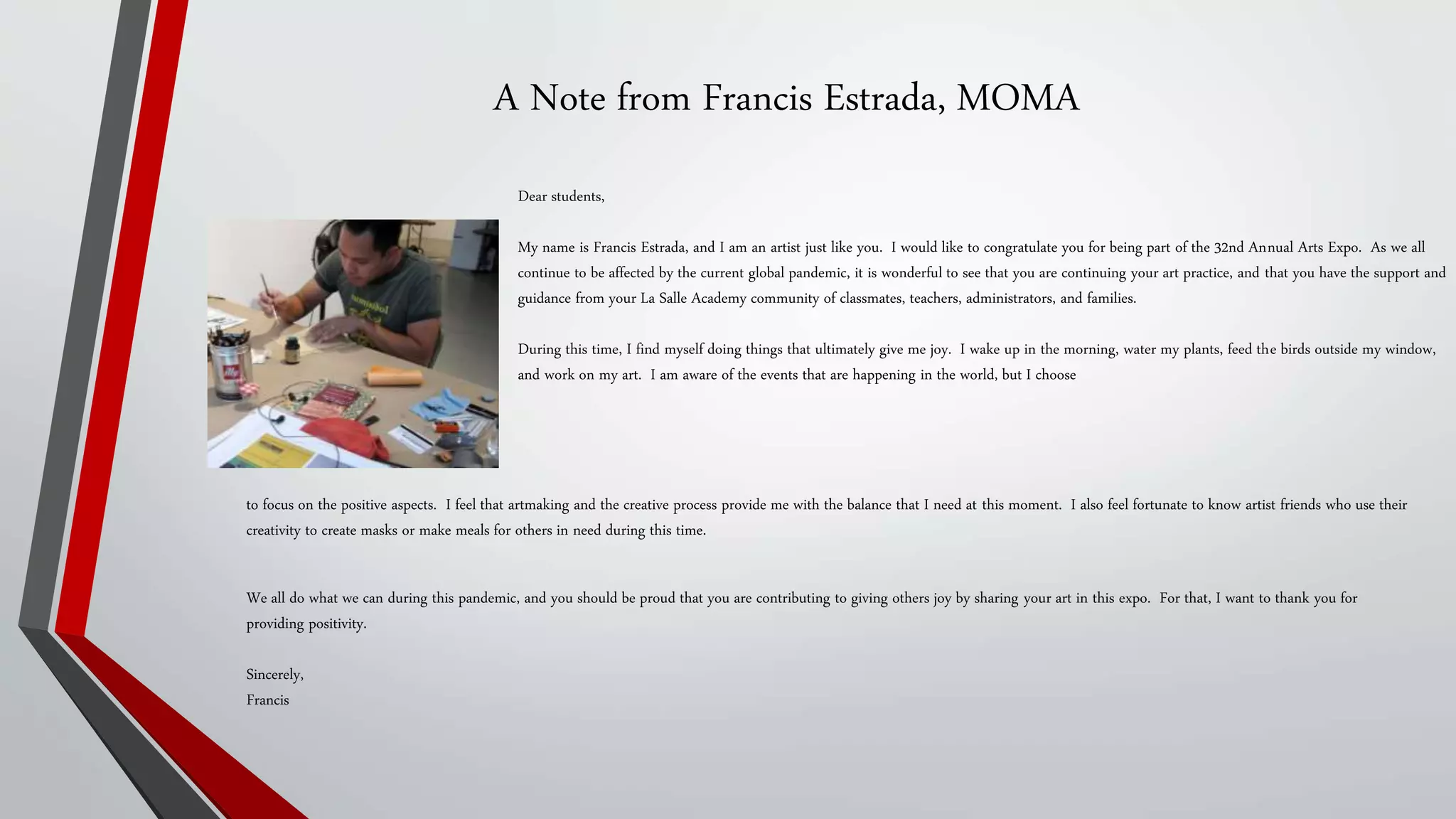 A Note from Francis Estrada, MOMA
Dear students,
My name is Francis Estrada, and I am an artist just like you. I would like to congratulate you for being part of the 32nd Annual Arts Expo. As we all
continue to be affected by the current global pandemic, it is wonderful to see that you are continuing your art practice, and that you have the support and
guidance from your La Salle Academy community of classmates, teachers, administrators, and families.
During this time, I find myself doing things that ultimately give me joy. I wake up in the morning, water my plants, feed the birds outside my window,
and work on my art. I am aware of the events that are happening in the world, but I choose
to focus on the positive aspects. I feel that artmaking and the creative process provide me with the balance that I need at this moment. I also feel fortunate to know artist friends who use their
creativity to create masks or make meals for others in need during this time.
We all do what we can during this pandemic, and you should be proud that you are contributing to giving others joy by sharing your art in this expo. For that, I want to thank you for
providing positivity.
Sincerely,
Francis
 
