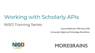 Working with Scholarly APIs
NISO Training Series
Course Moderator: Phill Jones, PhD
Co-founder, Digital and Technology, MoreBrains
 