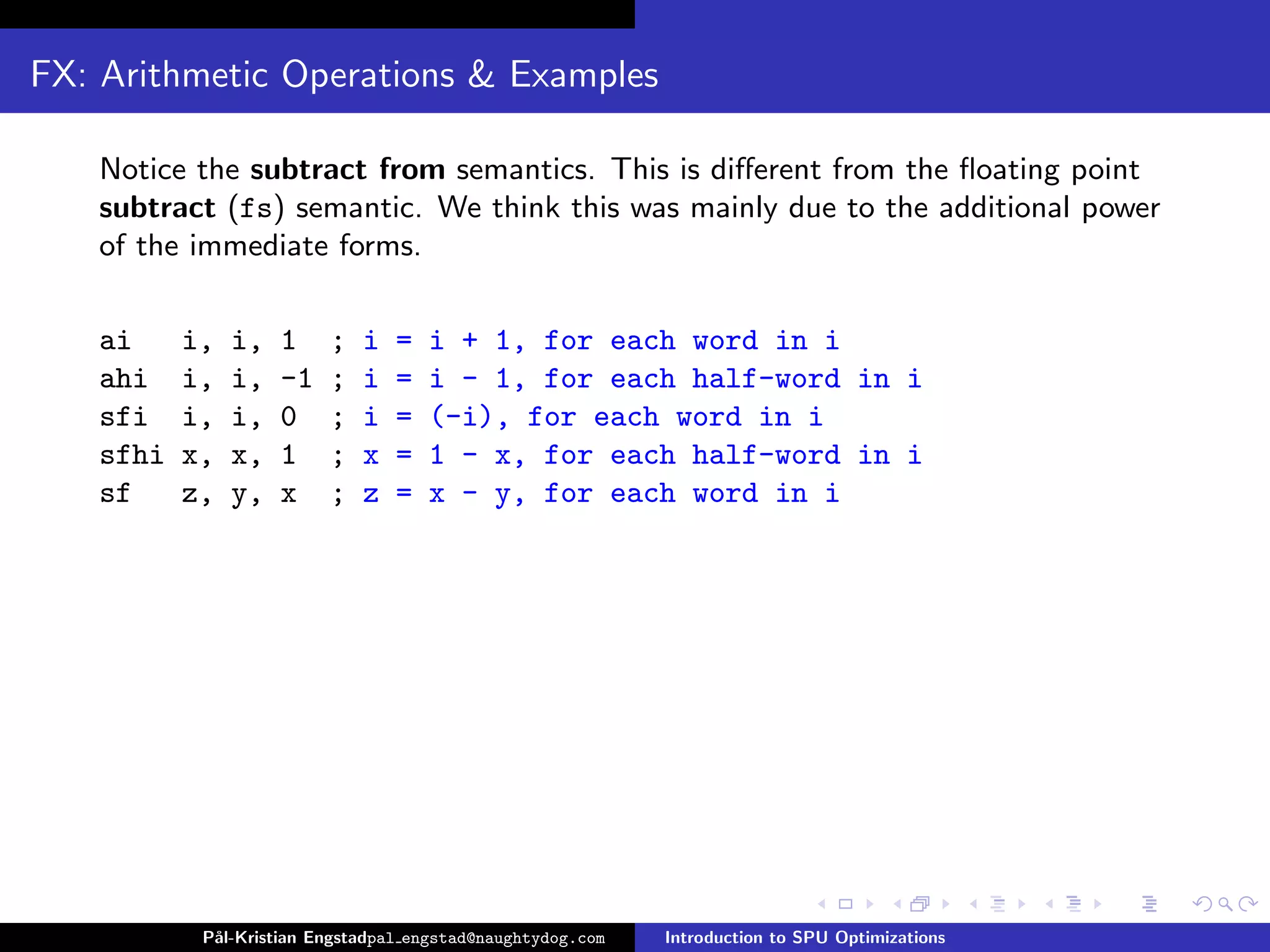 FX: Arithmetic Operations & Examples

   Notice the subtract from semantics. This is diﬀerent from the ﬂoating point
   subtract (fs) semantic. We think this was mainly due to the additional power
   of the immediate forms.

   ai     i,   i,   1    ;   i   =   i + 1, for each word in i
   ahi    i,   i,   -1   ;   i   =   i - 1, for each half-word in i
   sfi    i,   i,   0    ;   i   =   (-i), for each word in i
   sfhi   x,   x,   1    ;   x   =   1 - x, for each half-word in i
   sf     z,   y,   x    ;   z   =   x - y, for each word in i




           P˚
            al-Kristian Engstadpal engstad@naughtydog.com   Introduction to SPU Optimizations
 