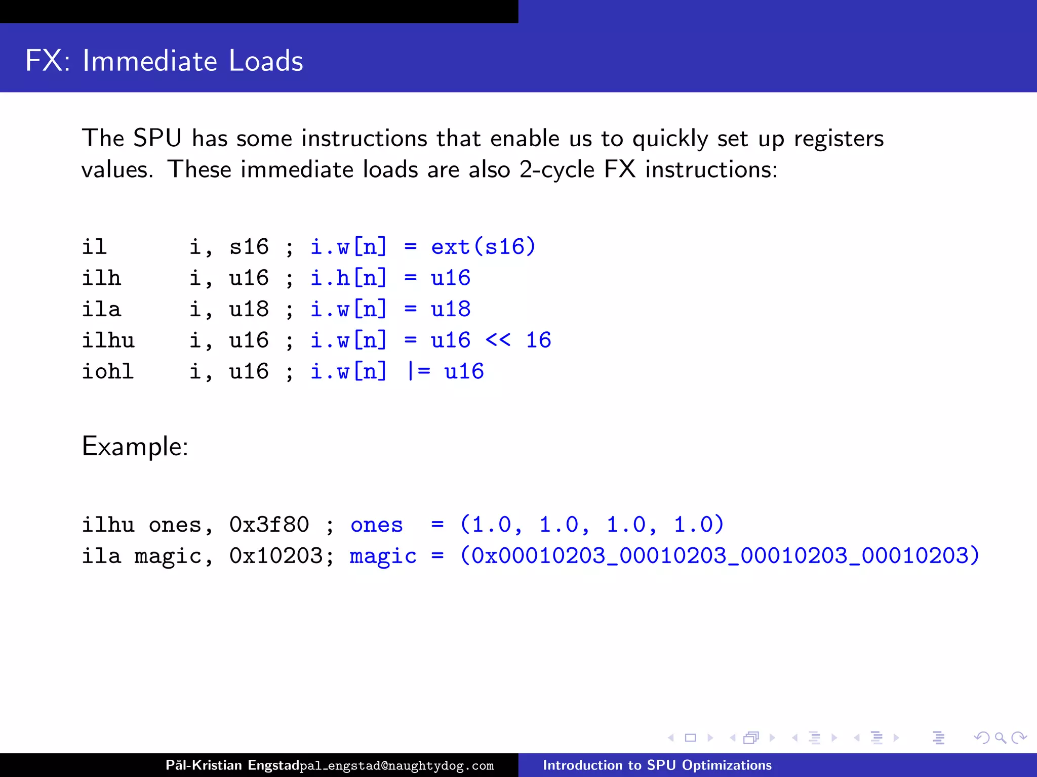 FX: Immediate Loads

   The SPU has some instructions that enable us to quickly set up registers
   values. These immediate loads are also 2-cycle FX instructions:

   il        i,   s16     ;   i.w[n]       = ext(s16)
   ilh       i,   u16     ;   i.h[n]       = u16
   ila       i,   u18     ;   i.w[n]       = u18
   ilhu      i,   u16     ;   i.w[n]       = u16 << 16
   iohl      i,   u16     ;   i.w[n]       |= u16

   Example:

   ilhu ones, 0x3f80 ; ones = (1.0, 1.0, 1.0, 1.0)
   ila magic, 0x10203; magic = (0x00010203_00010203_00010203_00010203)




          P˚
           al-Kristian Engstadpal engstad@naughtydog.com   Introduction to SPU Optimizations
 