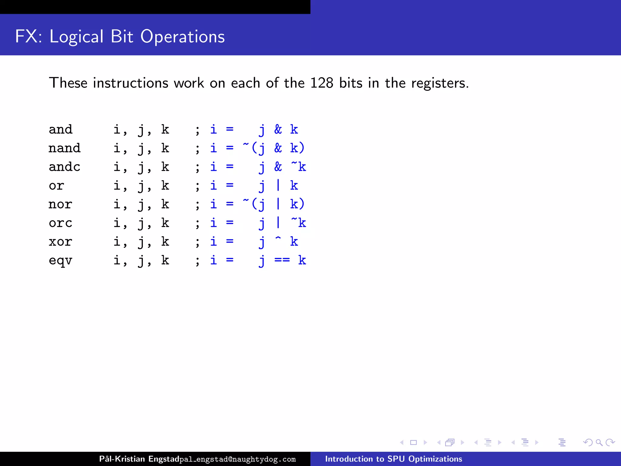 FX: Logical Bit Operations

    These instructions work on each of the 128 bits in the registers.

    and       i,   j,    k       ;   i   =   j & k
    nand      i,   j,    k       ;   i   = ~(j & k)
    andc      i,   j,    k       ;   i   =   j & ~k
    or        i,   j,    k       ;   i   =   j | k
    nor       i,   j,    k       ;   i   = ~(j | k)
    orc       i,   j,    k       ;   i   =   j | ~k
    xor       i,   j,    k       ;   i   =   j ^ k
    eqv       i,   j,    k       ;   i   =   j == k




           P˚
            al-Kristian Engstadpal engstad@naughtydog.com   Introduction to SPU Optimizations
 