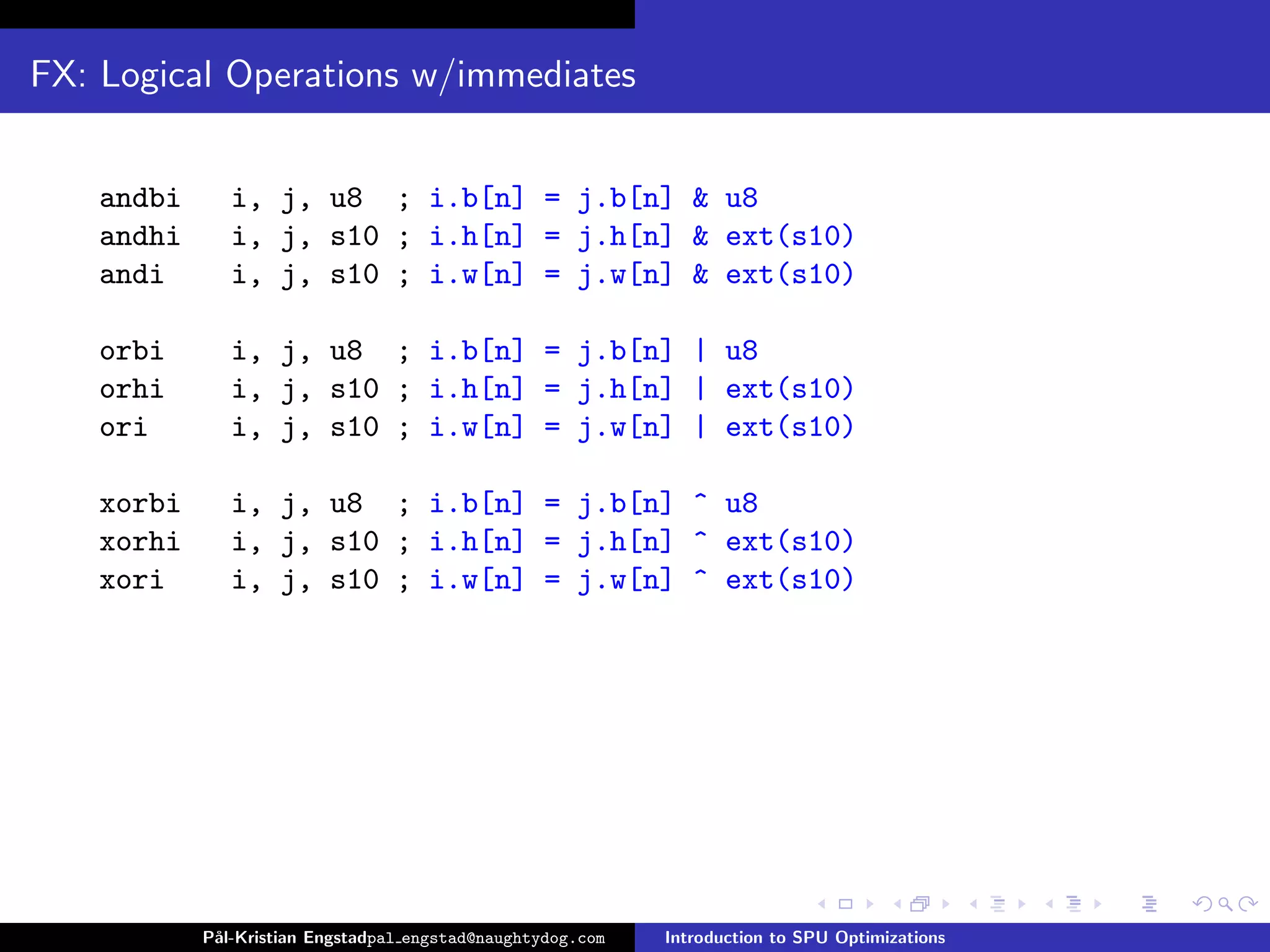 FX: Logical Operations w/immediates


    andbi      i, j, u8 ; i.b[n] = j.b[n] & u8
    andhi      i, j, s10 ; i.h[n] = j.h[n] & ext(s10)
    andi       i, j, s10 ; i.w[n] = j.w[n] & ext(s10)

    orbi       i, j, u8 ; i.b[n] = j.b[n] | u8
    orhi       i, j, s10 ; i.h[n] = j.h[n] | ext(s10)
    ori        i, j, s10 ; i.w[n] = j.w[n] | ext(s10)

    xorbi      i, j, u8 ; i.b[n] = j.b[n] ^ u8
    xorhi      i, j, s10 ; i.h[n] = j.h[n] ^ ext(s10)
    xori       i, j, s10 ; i.w[n] = j.w[n] ^ ext(s10)




            P˚
             al-Kristian Engstadpal engstad@naughtydog.com   Introduction to SPU Optimizations
 