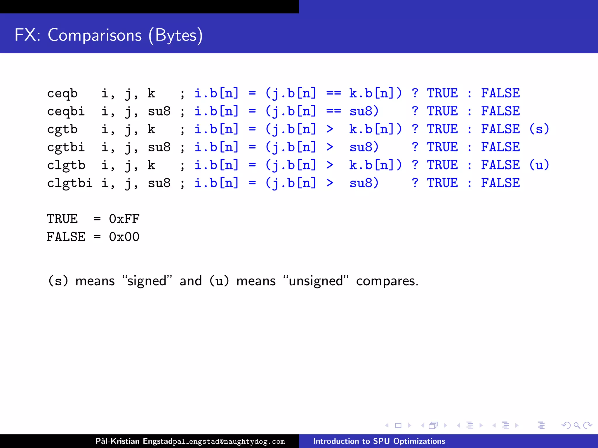 FX: Comparisons (Bytes)


   ceqb      i,    j,   k       ;   i.b[n]       =   (j.b[n]    ==    k.b[n])        ?   TRUE    :   FALSE
   ceqbi     i,    j,   su8     ;   i.b[n]       =   (j.b[n]    ==    su8)           ?   TRUE    :   FALSE
   cgtb      i,    j,   k       ;   i.b[n]       =   (j.b[n]    >     k.b[n])        ?   TRUE    :   FALSE (s)
   cgtbi     i,    j,   su8     ;   i.b[n]       =   (j.b[n]    >     su8)           ?   TRUE    :   FALSE
   clgtb     i,    j,   k       ;   i.b[n]       =   (j.b[n]    >     k.b[n])        ?   TRUE    :   FALSE (u)
   clgtbi    i,    j,   su8     ;   i.b[n]       =   (j.b[n]    >     su8)           ?   TRUE    :   FALSE

   TRUE = 0xFF
   FALSE = 0x00

   (s) means “signed” and (u) means “unsigned” compares.




            P˚
             al-Kristian Engstadpal engstad@naughtydog.com   Introduction to SPU Optimizations
 