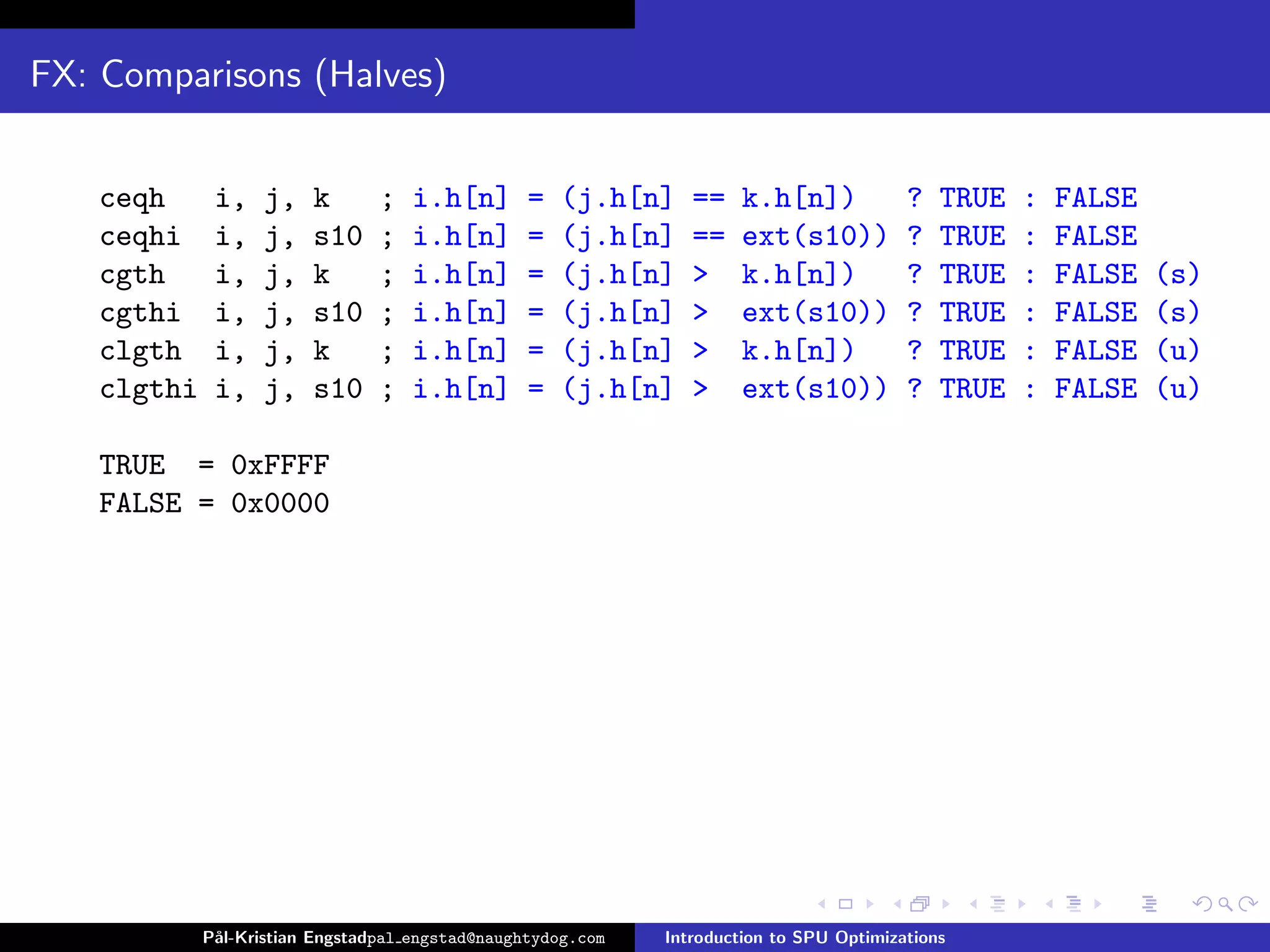 FX: Comparisons (Halves)


   ceqh      i,    j,   k       ;   i.h[n]       =   (j.h[n]    ==    k.h[n])            ?   TRUE   :   FALSE
   ceqhi     i,    j,   s10     ;   i.h[n]       =   (j.h[n]    ==    ext(s10))          ?   TRUE   :   FALSE
   cgth      i,    j,   k       ;   i.h[n]       =   (j.h[n]    >     k.h[n])            ?   TRUE   :   FALSE   (s)
   cgthi     i,    j,   s10     ;   i.h[n]       =   (j.h[n]    >     ext(s10))          ?   TRUE   :   FALSE   (s)
   clgth     i,    j,   k       ;   i.h[n]       =   (j.h[n]    >     k.h[n])            ?   TRUE   :   FALSE   (u)
   clgthi    i,    j,   s10     ;   i.h[n]       =   (j.h[n]    >     ext(s10))          ?   TRUE   :   FALSE   (u)

   TRUE = 0xFFFF
   FALSE = 0x0000




            P˚
             al-Kristian Engstadpal engstad@naughtydog.com   Introduction to SPU Optimizations
 