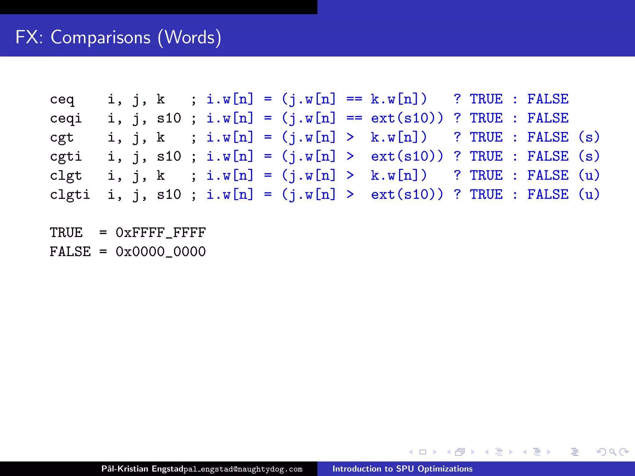 FX: Comparisons (Words)


   ceq      i,    j,   k       ;   i.w[n]       =   (j.w[n]    ==    k.w[n])            ?   TRUE   :   FALSE
   ceqi     i,    j,   s10     ;   i.w[n]       =   (j.w[n]    ==    ext(s10))          ?   TRUE   :   FALSE
   cgt      i,    j,   k       ;   i.w[n]       =   (j.w[n]    >     k.w[n])            ?   TRUE   :   FALSE   (s)
   cgti     i,    j,   s10     ;   i.w[n]       =   (j.w[n]    >     ext(s10))          ?   TRUE   :   FALSE   (s)
   clgt     i,    j,   k       ;   i.w[n]       =   (j.w[n]    >     k.w[n])            ?   TRUE   :   FALSE   (u)
   clgti    i,    j,   s10     ;   i.w[n]       =   (j.w[n]    >     ext(s10))          ?   TRUE   :   FALSE   (u)

   TRUE = 0xFFFF_FFFF
   FALSE = 0x0000_0000




           P˚
            al-Kristian Engstadpal engstad@naughtydog.com   Introduction to SPU Optimizations
 