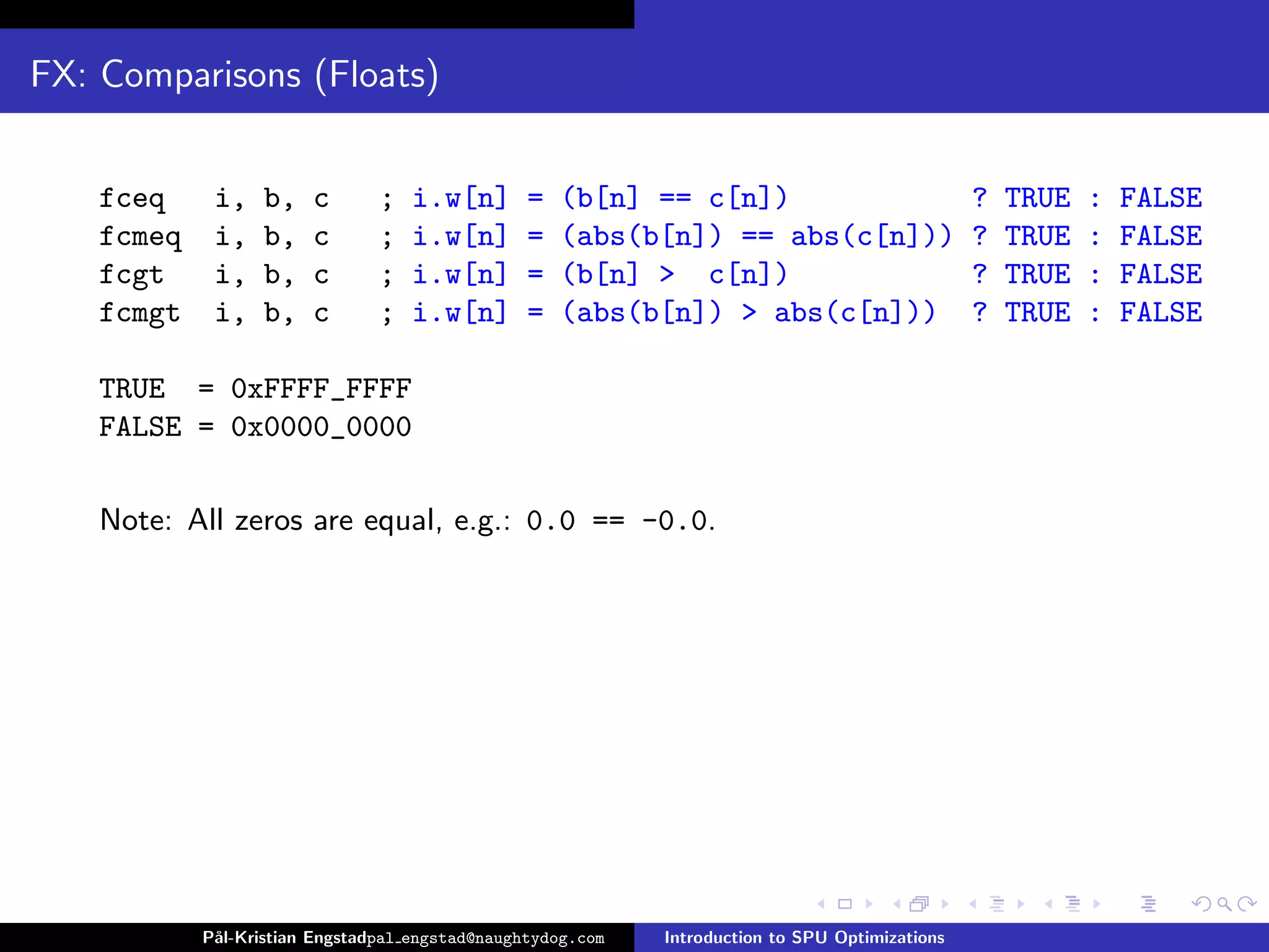 FX: Comparisons (Floats)


    fceq     i,    b,   c       ;   i.w[n]       =   (b[n] == c[n])                              ?   TRUE   :   FALSE
    fcmeq    i,    b,   c       ;   i.w[n]       =   (abs(b[n]) == abs(c[n]))                    ?   TRUE   :   FALSE
    fcgt     i,    b,   c       ;   i.w[n]       =   (b[n] > c[n])                               ?   TRUE   :   FALSE
    fcmgt    i,    b,   c       ;   i.w[n]       =   (abs(b[n]) > abs(c[n]))                     ?   TRUE   :   FALSE

    TRUE = 0xFFFF_FFFF
    FALSE = 0x0000_0000

    Note: All zeros are equal, e.g.: 0.0 == -0.0.




            P˚
             al-Kristian Engstadpal engstad@naughtydog.com   Introduction to SPU Optimizations
 