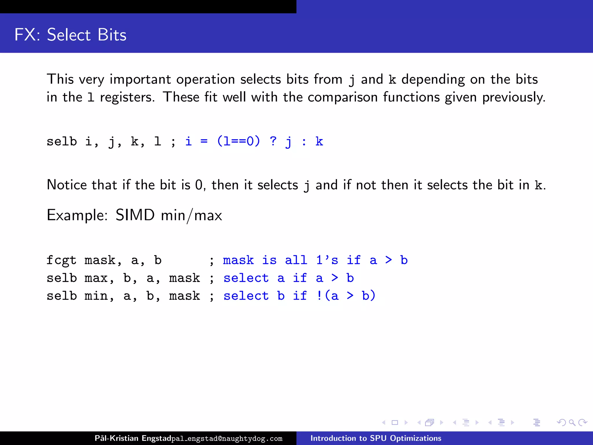 FX: Select Bits

    This very important operation selects bits from j and k depending on the bits
    in the l registers. These ﬁt well with the comparison functions given previously.

    selb i, j, k, l ; i = (l==0) ? j : k

    Notice that if the bit is 0, then it selects j and if not then it selects the bit in k.

    Example: SIMD min/max

    fcgt mask, a, b      ; mask is all 1’s if a > b
    selb max, b, a, mask ; select a if a > b
    selb min, a, b, mask ; select b if !(a > b)




            P˚
             al-Kristian Engstadpal engstad@naughtydog.com   Introduction to SPU Optimizations
 