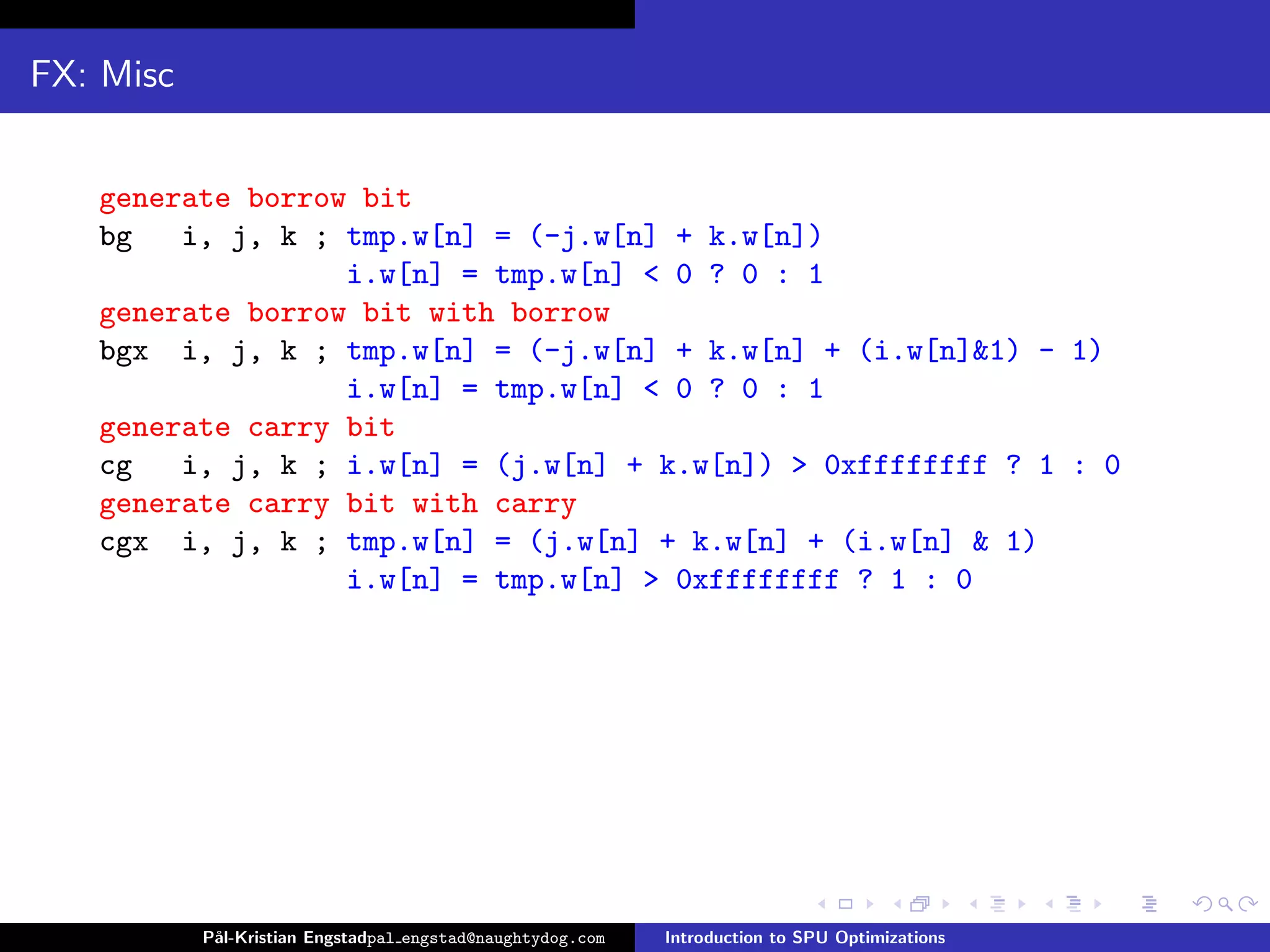 FX: Misc


   generate borrow bit
   bg   i, j, k ; tmp.w[n] = (-j.w[n] + k.w[n])
                  i.w[n] = tmp.w[n] < 0 ? 0 : 1
   generate borrow bit with borrow
   bgx i, j, k ; tmp.w[n] = (-j.w[n] + k.w[n] + (i.w[n]&1) - 1)
                  i.w[n] = tmp.w[n] < 0 ? 0 : 1
   generate carry bit
   cg   i, j, k ; i.w[n] = (j.w[n] + k.w[n]) > 0xffffffff ? 1 : 0
   generate carry bit with carry
   cgx i, j, k ; tmp.w[n] = (j.w[n] + k.w[n] + (i.w[n] & 1)
                  i.w[n] = tmp.w[n] > 0xffffffff ? 1 : 0




           P˚
            al-Kristian Engstadpal engstad@naughtydog.com   Introduction to SPU Optimizations
 