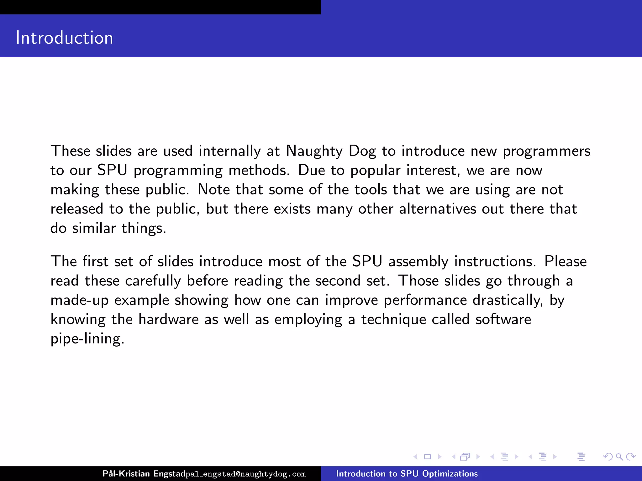 Introduction




    These slides are used internally at Naughty Dog to introduce new programmers
    to our SPU programming methods. Due to popular interest, we are now
    making these public. Note that some of the tools that we are using are not
    released to the public, but there exists many other alternatives out there that
    do similar things.

    The ﬁrst set of slides introduce most of the SPU assembly instructions. Please
    read these carefully before reading the second set. Those slides go through a
    made-up example showing how one can improve performance drastically, by
    knowing the hardware as well as employing a technique called software
    pipe-lining.




           P˚
            al-Kristian Engstadpal engstad@naughtydog.com   Introduction to SPU Optimizations
 