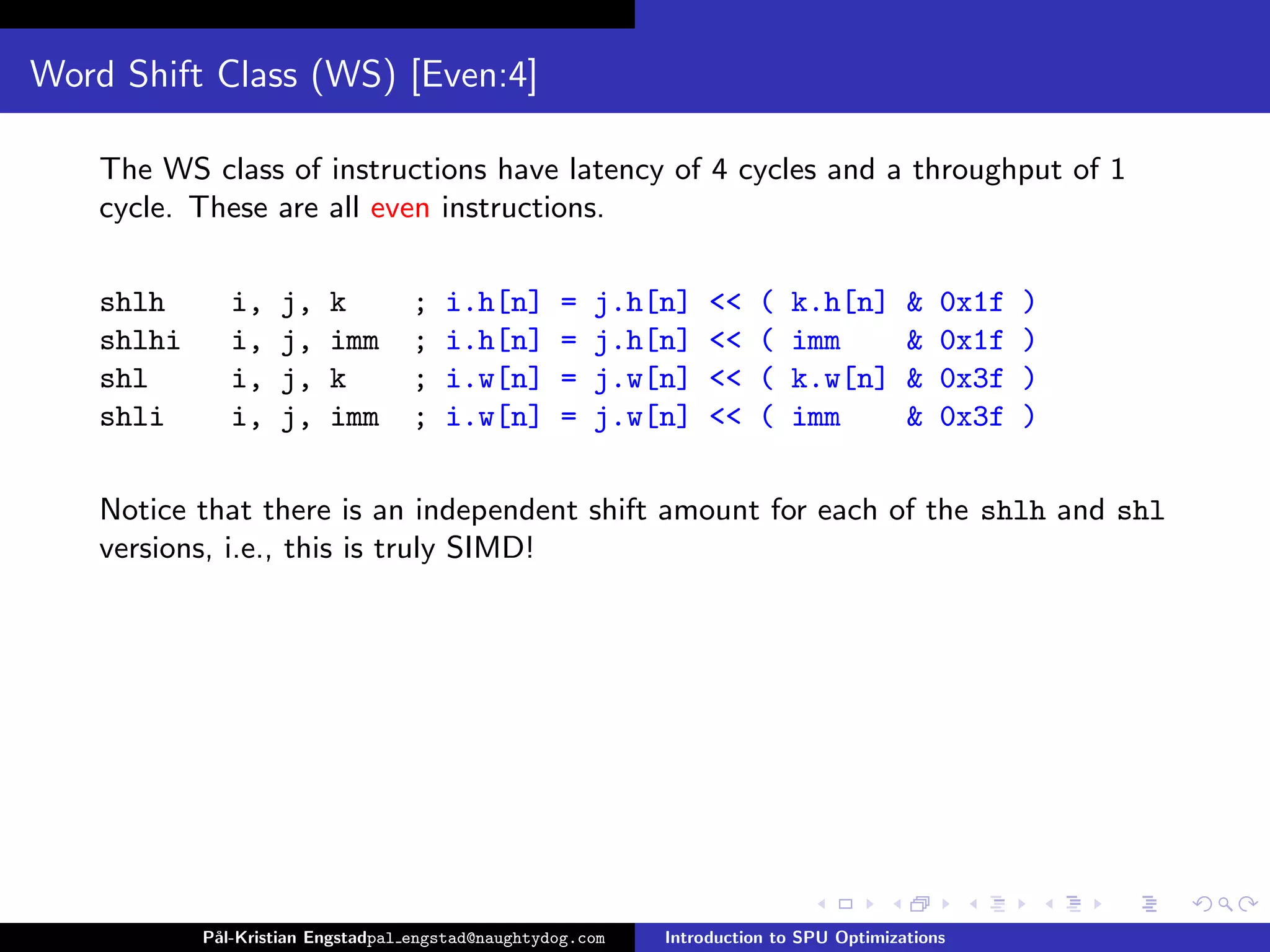 Word Shift Class (WS) [Even:4]

    The WS class of instructions have latency of 4 cycles and a throughput of 1
    cycle. These are all even instructions.

    shlh       i,   j,    k        ;   i.h[n]       =   j.h[n]    <<   (   k.h[n]        &   0x1f   )
    shlhi      i,   j,    imm      ;   i.h[n]       =   j.h[n]    <<   (   imm           &   0x1f   )
    shl        i,   j,    k        ;   i.w[n]       =   j.w[n]    <<   (   k.w[n]        &   0x3f   )
    shli       i,   j,    imm      ;   i.w[n]       =   j.w[n]    <<   (   imm           &   0x3f   )

    Notice that there is an independent shift amount for each of the shlh and shl
    versions, i.e., this is truly SIMD!




            P˚
             al-Kristian Engstadpal engstad@naughtydog.com   Introduction to SPU Optimizations
 