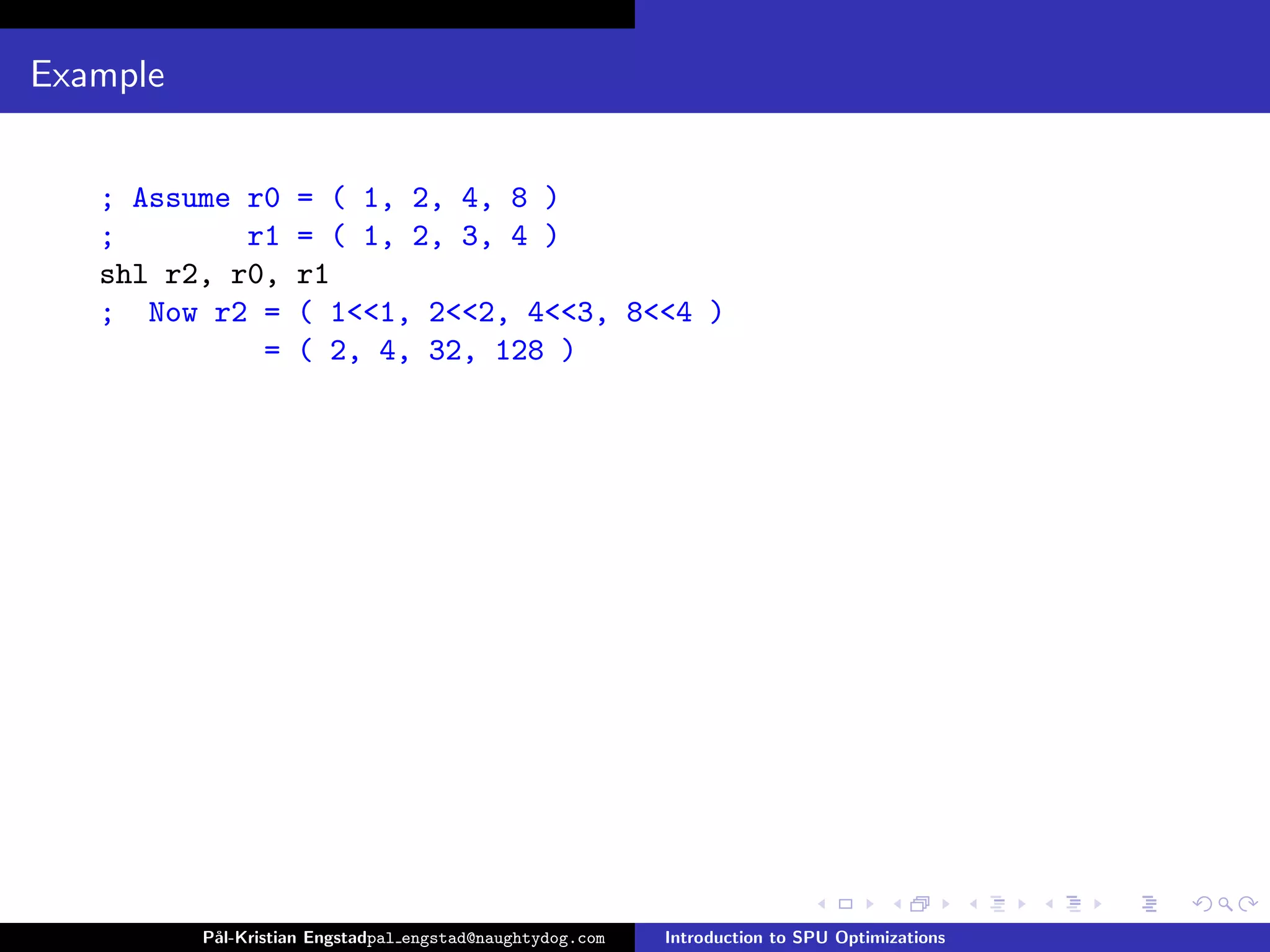 Example


   ; Assume r0      = ( 1, 2, 4, 8 )
   ;        r1      = ( 1, 2, 3, 4 )
   shl r2, r0,      r1
   ; Now r2 =       ( 1<<1, 2<<2, 4<<3, 8<<4 )
             =      ( 2, 4, 32, 128 )




          P˚
           al-Kristian Engstadpal engstad@naughtydog.com   Introduction to SPU Optimizations
 