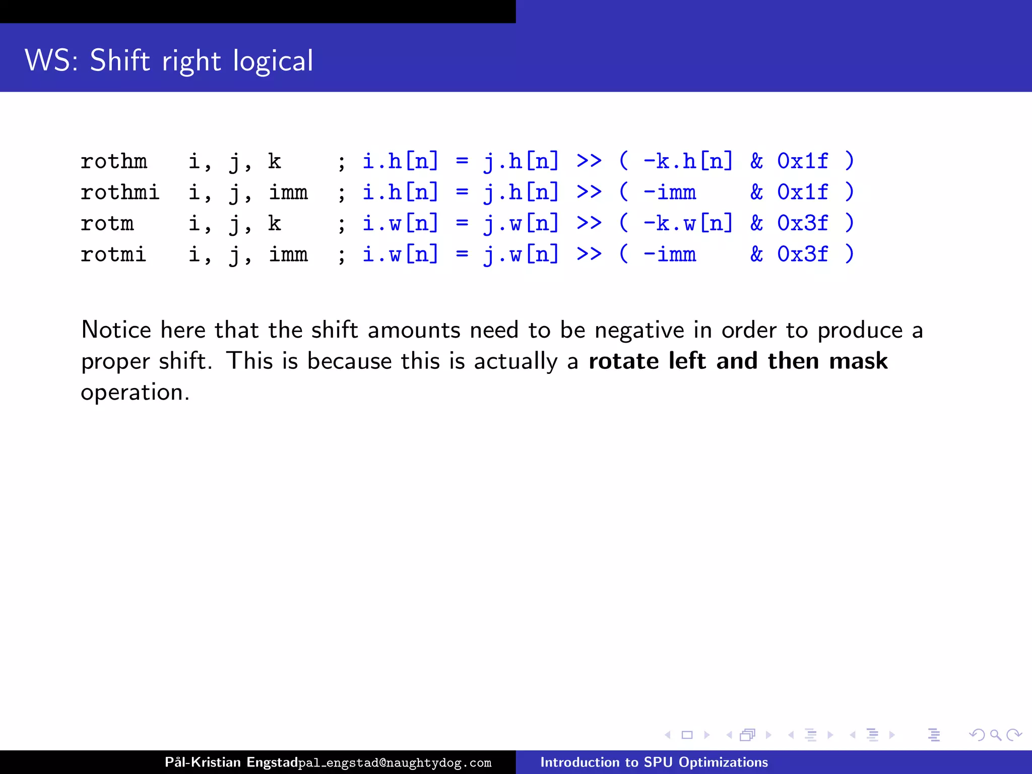WS: Shift right logical


    rothm       i,   j,    k        ;   i.h[n]       =   j.h[n]    >>   (   -k.h[n]         &     0x1f   )
    rothmi      i,   j,    imm      ;   i.h[n]       =   j.h[n]    >>   (   -imm            &     0x1f   )
    rotm        i,   j,    k        ;   i.w[n]       =   j.w[n]    >>   (   -k.w[n]         &     0x3f   )
    rotmi       i,   j,    imm      ;   i.w[n]       =   j.w[n]    >>   (   -imm            &     0x3f   )

    Notice here that the shift amounts need to be negative in order to produce a
    proper shift. This is because this is actually a rotate left and then mask
    operation.




             P˚
              al-Kristian Engstadpal engstad@naughtydog.com   Introduction to SPU Optimizations
 