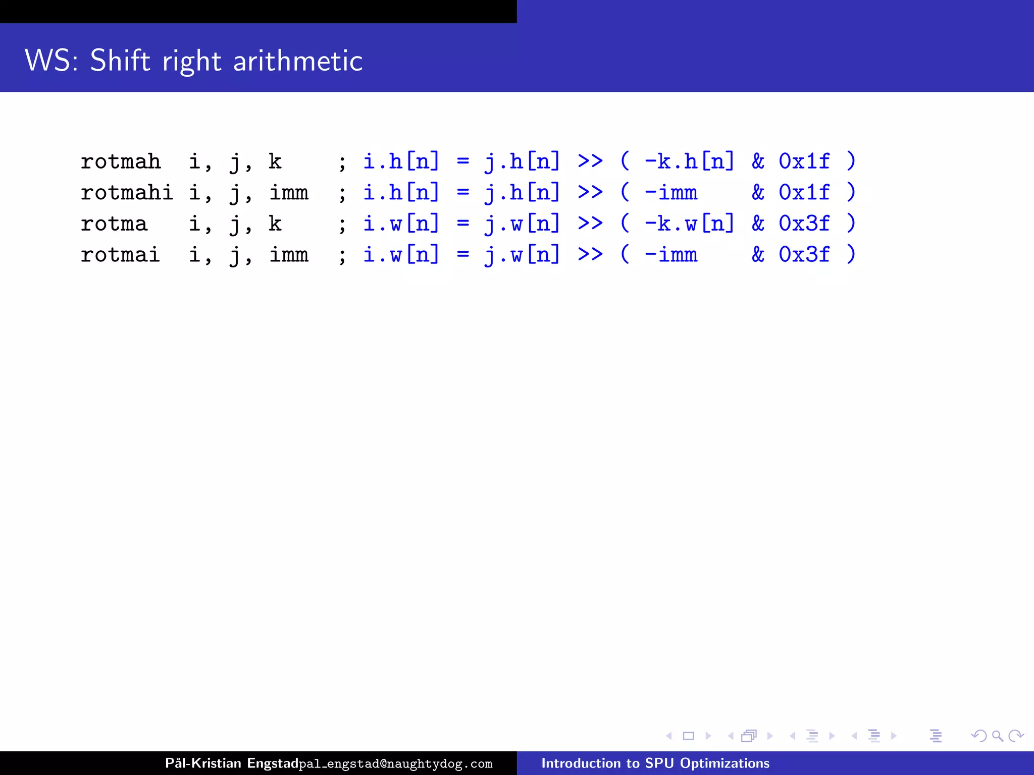 WS: Shift right arithmetic


    rotmah    i,   j,   k        ;   i.h[n]       =   j.h[n]    >>   (   -k.h[n]         &     0x1f   )
    rotmahi   i,   j,   imm      ;   i.h[n]       =   j.h[n]    >>   (   -imm            &     0x1f   )
    rotma     i,   j,   k        ;   i.w[n]       =   j.w[n]    >>   (   -k.w[n]         &     0x3f   )
    rotmai    i,   j,   imm      ;   i.w[n]       =   j.w[n]    >>   (   -imm            &     0x3f   )




          P˚
           al-Kristian Engstadpal engstad@naughtydog.com   Introduction to SPU Optimizations
 