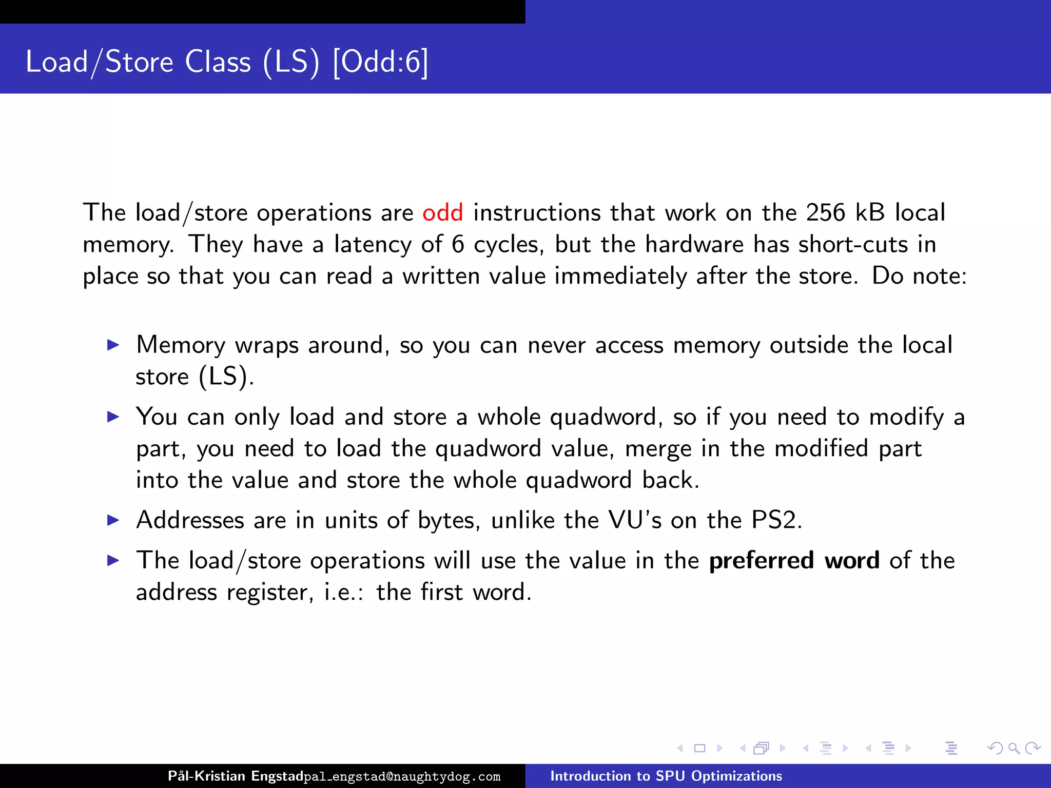 Load/Store Class (LS) [Odd:6]



    The load/store operations are odd instructions that work on the 256 kB local
    memory. They have a latency of 6 cycles, but the hardware has short-cuts in
    place so that you can read a written value immediately after the store. Do note:

        Memory wraps around, so you can never access memory outside the local
        store (LS).
        You can only load and store a whole quadword, so if you need to modify a
        part, you need to load the quadword value, merge in the modiﬁed part
        into the value and store the whole quadword back.
        Addresses are in units of bytes, unlike the VU’s on the PS2.
        The load/store operations will use the value in the preferred word of the
        address register, i.e.: the ﬁrst word.




           P˚
            al-Kristian Engstadpal engstad@naughtydog.com   Introduction to SPU Optimizations
 