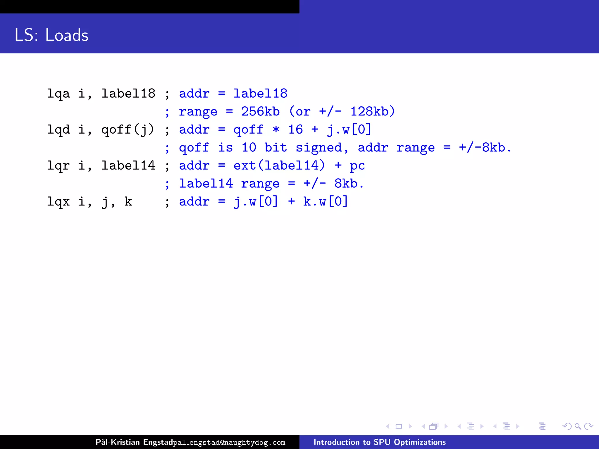 LS: Loads


   lqa i, label18 ;             addr = label18
                  ;             range = 256kb (or +/- 128kb)
   lqd i, qoff(j) ;             addr = qoff * 16 + j.w[0]
                  ;             qoff is 10 bit signed, addr range = +/-8kb.
   lqr i, label14 ;             addr = ext(label14) + pc
                  ;             label14 range = +/- 8kb.
   lqx i, j, k    ;             addr = j.w[0] + k.w[0]




            P˚
             al-Kristian Engstadpal engstad@naughtydog.com   Introduction to SPU Optimizations
 
