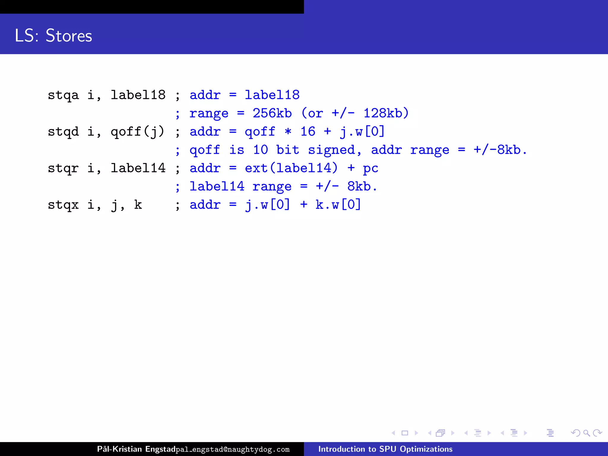 LS: Stores


    stqa i, label18 ;              addr = label18
                    ;              range = 256kb (or +/- 128kb)
    stqd i, qoff(j) ;              addr = qoff * 16 + j.w[0]
                    ;              qoff is 10 bit signed, addr range = +/-8kb.
    stqr i, label14 ;              addr = ext(label14) + pc
                    ;              label14 range = +/- 8kb.
    stqx i, j, k    ;              addr = j.w[0] + k.w[0]




             P˚
              al-Kristian Engstadpal engstad@naughtydog.com   Introduction to SPU Optimizations
 