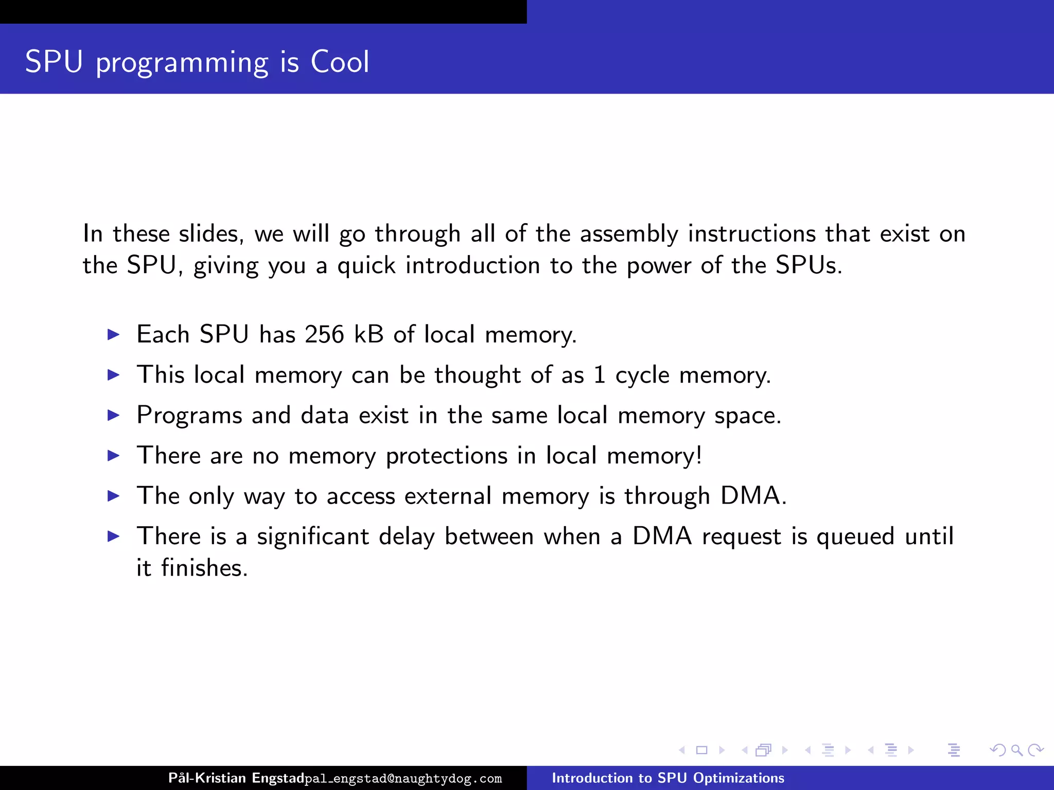 SPU programming is Cool




   In these slides, we will go through all of the assembly instructions that exist on
   the SPU, giving you a quick introduction to the power of the SPUs.

       Each SPU has 256 kB of local memory.
       This local memory can be thought of as 1 cycle memory.
       Programs and data exist in the same local memory space.
       There are no memory protections in local memory!
       The only way to access external memory is through DMA.
       There is a signiﬁcant delay between when a DMA request is queued until
       it ﬁnishes.




          P˚
           al-Kristian Engstadpal engstad@naughtydog.com   Introduction to SPU Optimizations
 