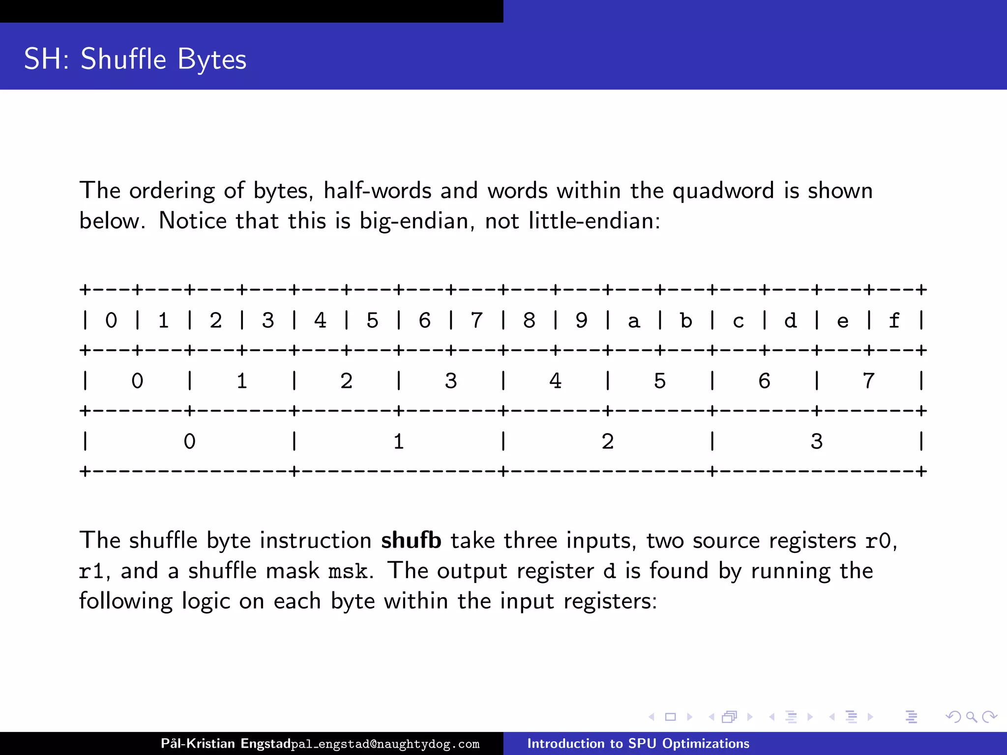 SH: Shuﬄe Bytes



   The ordering of bytes, half-words and words within the quadword is shown
   below. Notice that this is big-endian, not little-endian:

   +---+---+---+---+---+---+---+---+---+---+---+---+---+---+---+---+
   | 0 | 1 | 2 | 3 | 4 | 5 | 6 | 7 | 8 | 9 | a | b | c | d | e | f |
   +---+---+---+---+---+---+---+---+---+---+---+---+---+---+---+---+
   |   0   |   1   |   2   |   3   |   4   |   5   |   6   |   7   |
   +-------+-------+-------+-------+-------+-------+-------+-------+
   |       0       |       1       |       2       |       3       |
   +---------------+---------------+---------------+---------------+

   The shuﬄe byte instruction shufb take three inputs, two source registers r0,
   r1, and a shuﬄe mask msk. The output register d is found by running the
   following logic on each byte within the input registers:




          P˚
           al-Kristian Engstadpal engstad@naughtydog.com   Introduction to SPU Optimizations
 
