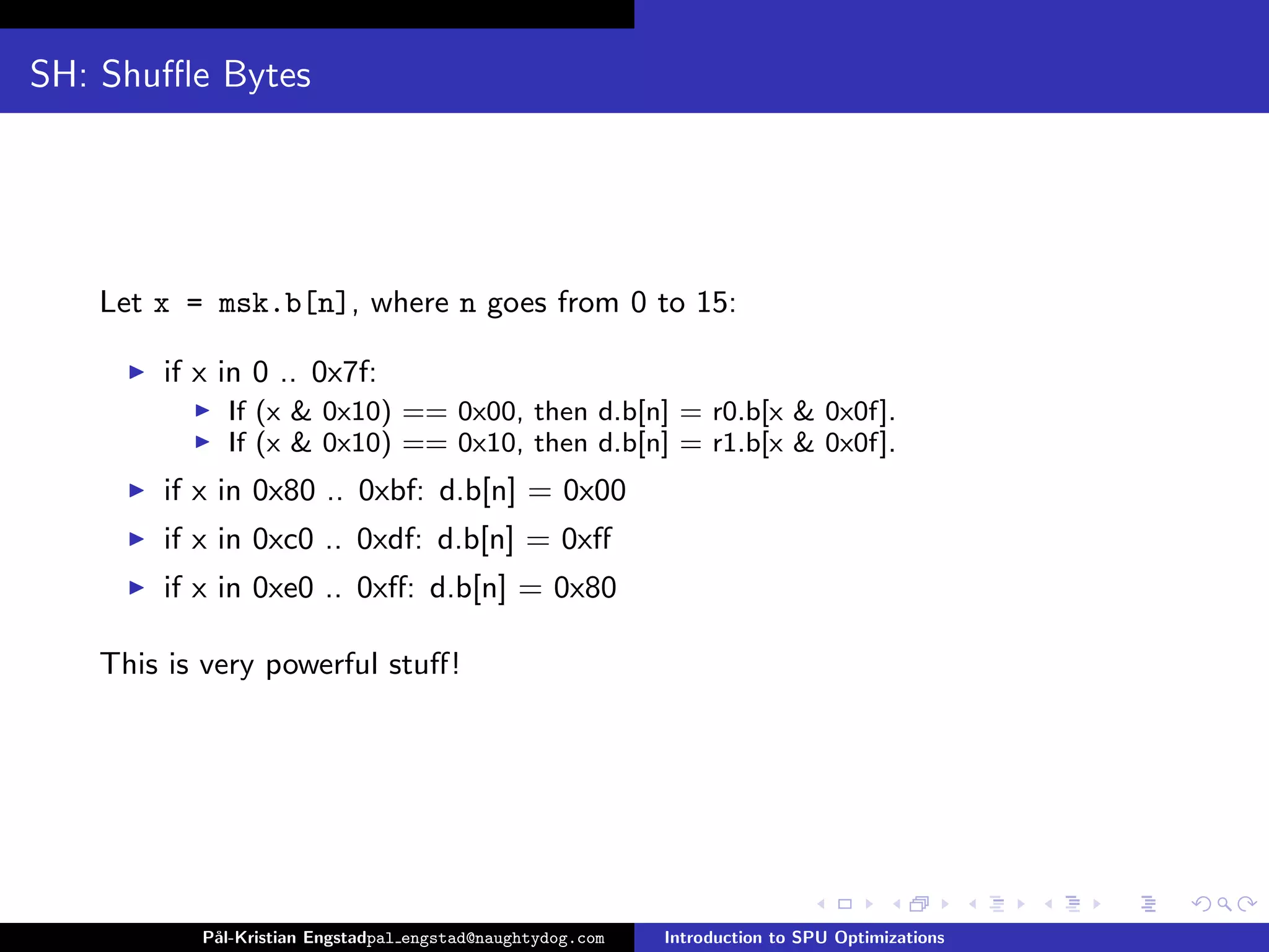 SH: Shuﬄe Bytes




   Let x = msk.b[n], where n goes from 0 to 15:

       if x in 0 .. 0x7f:
            If (x & 0x10) == 0x00, then d.b[n] = r0.b[x & 0x0f].
            If (x & 0x10) == 0x10, then d.b[n] = r1.b[x & 0x0f].
       if x in 0x80 .. 0xbf: d.b[n] = 0x00
       if x in 0xc0 .. 0xdf: d.b[n] = 0xﬀ
       if x in 0xe0 .. 0xﬀ: d.b[n] = 0x80

   This is very powerful stuﬀ!




          P˚
           al-Kristian Engstadpal engstad@naughtydog.com   Introduction to SPU Optimizations
 