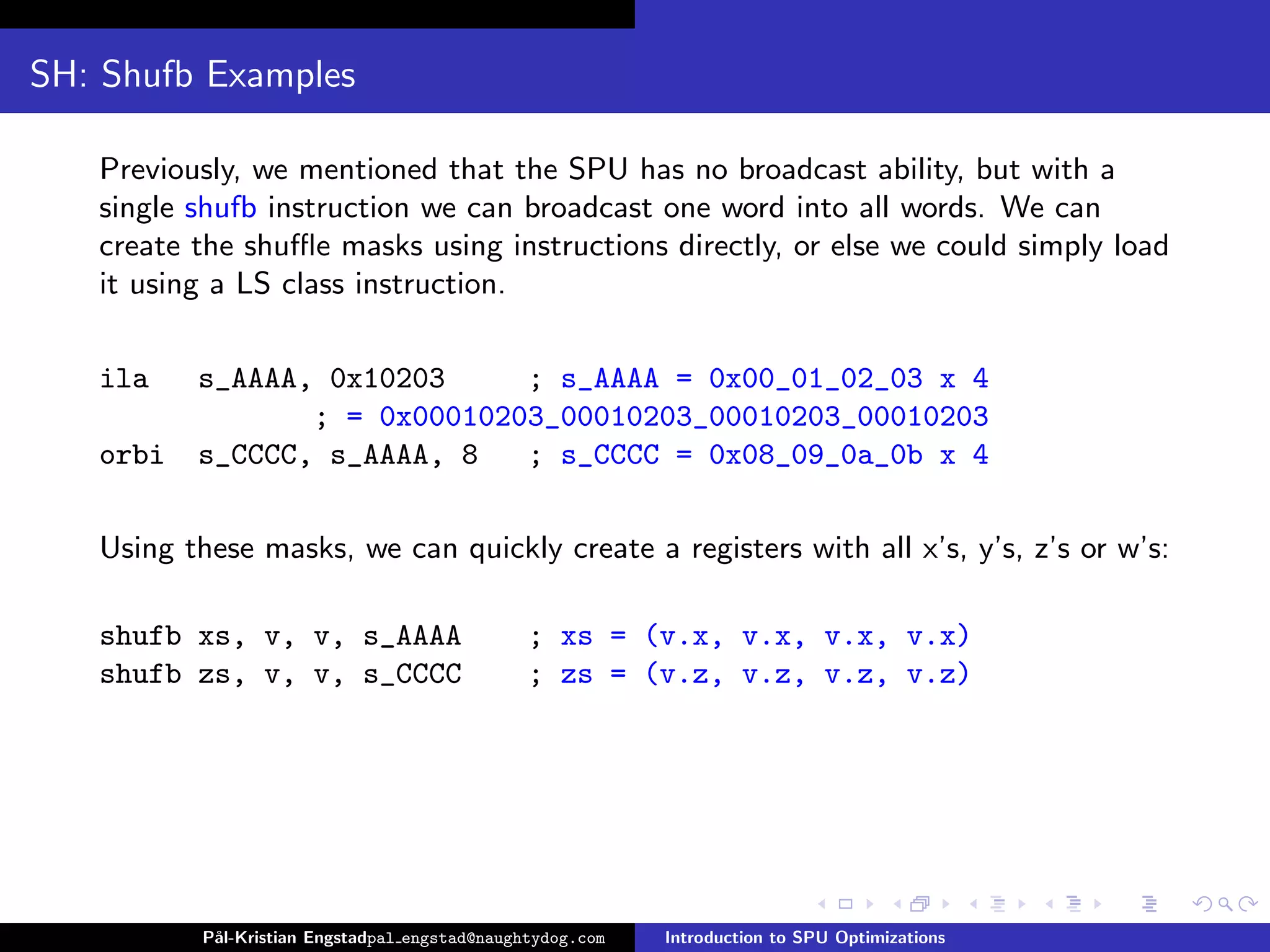 SH: Shufb Examples

   Previously, we mentioned that the SPU has no broadcast ability, but with a
   single shufb instruction we can broadcast one word into all words. We can
   create the shuﬄe masks using instructions directly, or else we could simply load
   it using a LS class instruction.

   ila    s_AAAA, 0x10203     ; s_AAAA = 0x00_01_02_03 x 4
                 ; = 0x00010203_00010203_00010203_00010203
   orbi   s_CCCC, s_AAAA, 8   ; s_CCCC = 0x08_09_0a_0b x 4

   Using these masks, we can quickly create a registers with all x’s, y’s, z’s or w’s:

   shufb xs, v, v, s_AAAA                      ; xs = (v.x, v.x, v.x, v.x)
   shufb zs, v, v, s_CCCC                      ; zs = (v.z, v.z, v.z, v.z)




          P˚
           al-Kristian Engstadpal engstad@naughtydog.com   Introduction to SPU Optimizations
 