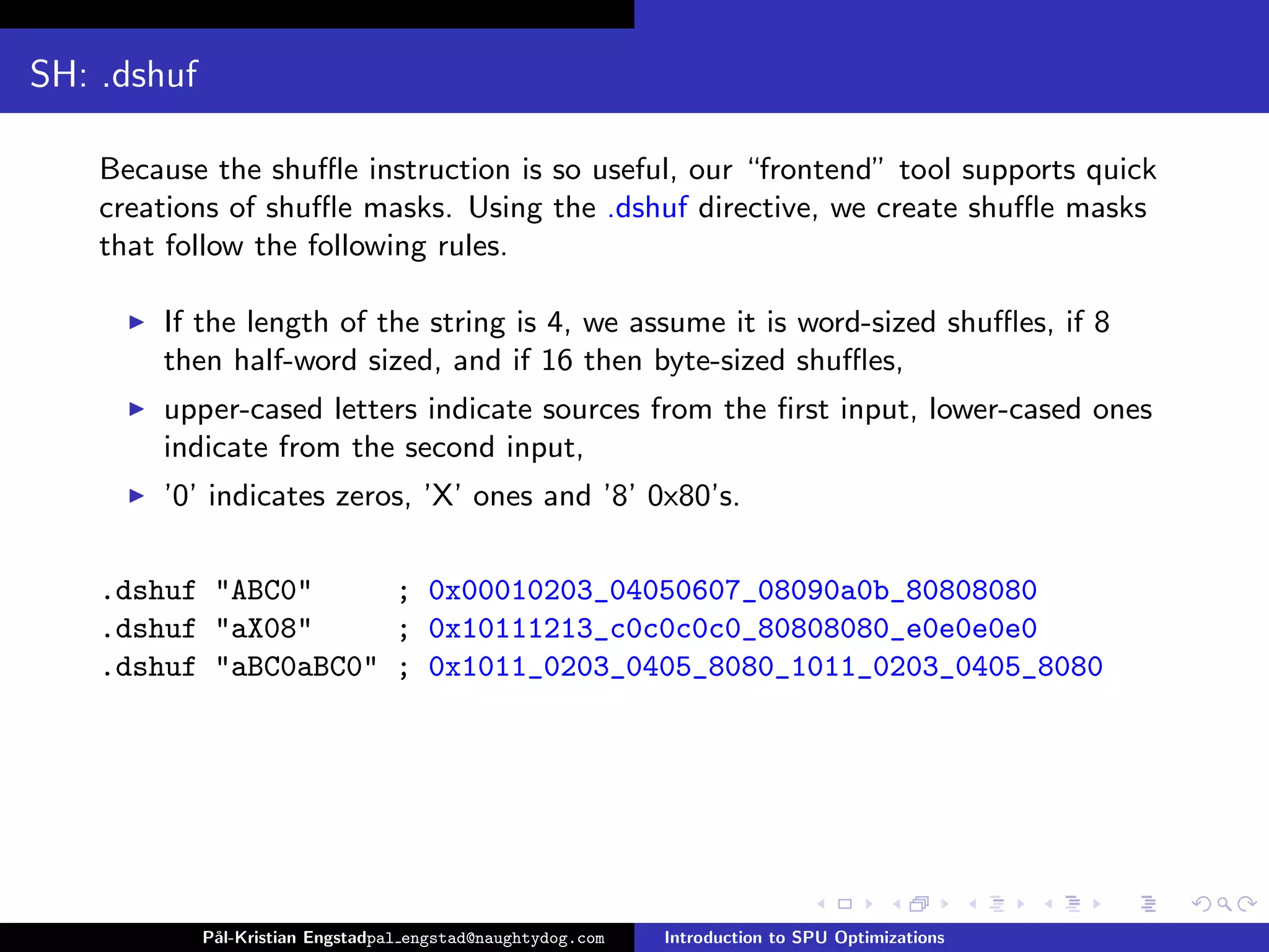 SH: .dshuf

    Because the shuﬄe instruction is so useful, our “frontend” tool supports quick
    creations of shuﬄe masks. Using the .dshuf directive, we create shuﬄe masks
    that follow the following rules.

        If the length of the string is 4, we assume it is word-sized shuﬄes, if 8
        then half-word sized, and if 16 then byte-sized shuﬄes,
        upper-cased letters indicate sources from the ﬁrst input, lower-cased ones
        indicate from the second input,
        ’0’ indicates zeros, ’X’ ones and ’8’ 0x80’s.

    .dshuf "ABC0"     ; 0x00010203_04050607_08090a0b_80808080
    .dshuf "aX08"     ; 0x10111213_c0c0c0c0_80808080_e0e0e0e0
    .dshuf "aBC0aBC0" ; 0x1011_0203_0405_8080_1011_0203_0405_8080




             P˚
              al-Kristian Engstadpal engstad@naughtydog.com   Introduction to SPU Optimizations
 