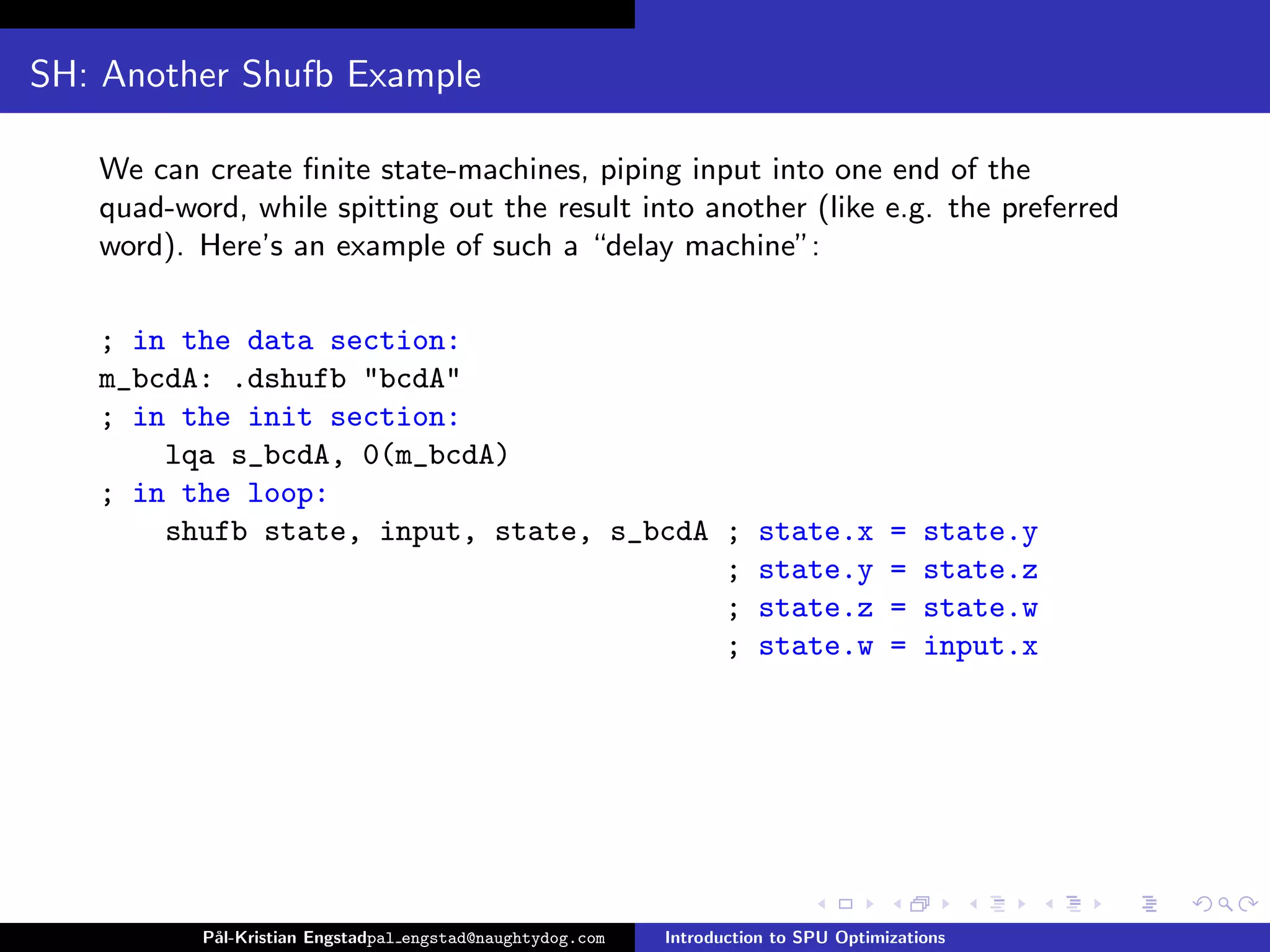 SH: Another Shufb Example

   We can create ﬁnite state-machines, piping input into one end of the
   quad-word, while spitting out the result into another (like e.g. the preferred
   word). Here’s an example of such a “delay machine”:

   ; in the data section:
   m_bcdA: .dshufb "bcdA"
   ; in the init section:
       lqa s_bcdA, 0(m_bcdA)
   ; in the loop:
       shufb state, input, state, s_bcdA ;                           state.x         =   state.y
                                         ;                           state.y         =   state.z
                                         ;                           state.z         =   state.w
                                         ;                           state.w         =   input.x




          P˚
           al-Kristian Engstadpal engstad@naughtydog.com   Introduction to SPU Optimizations
 