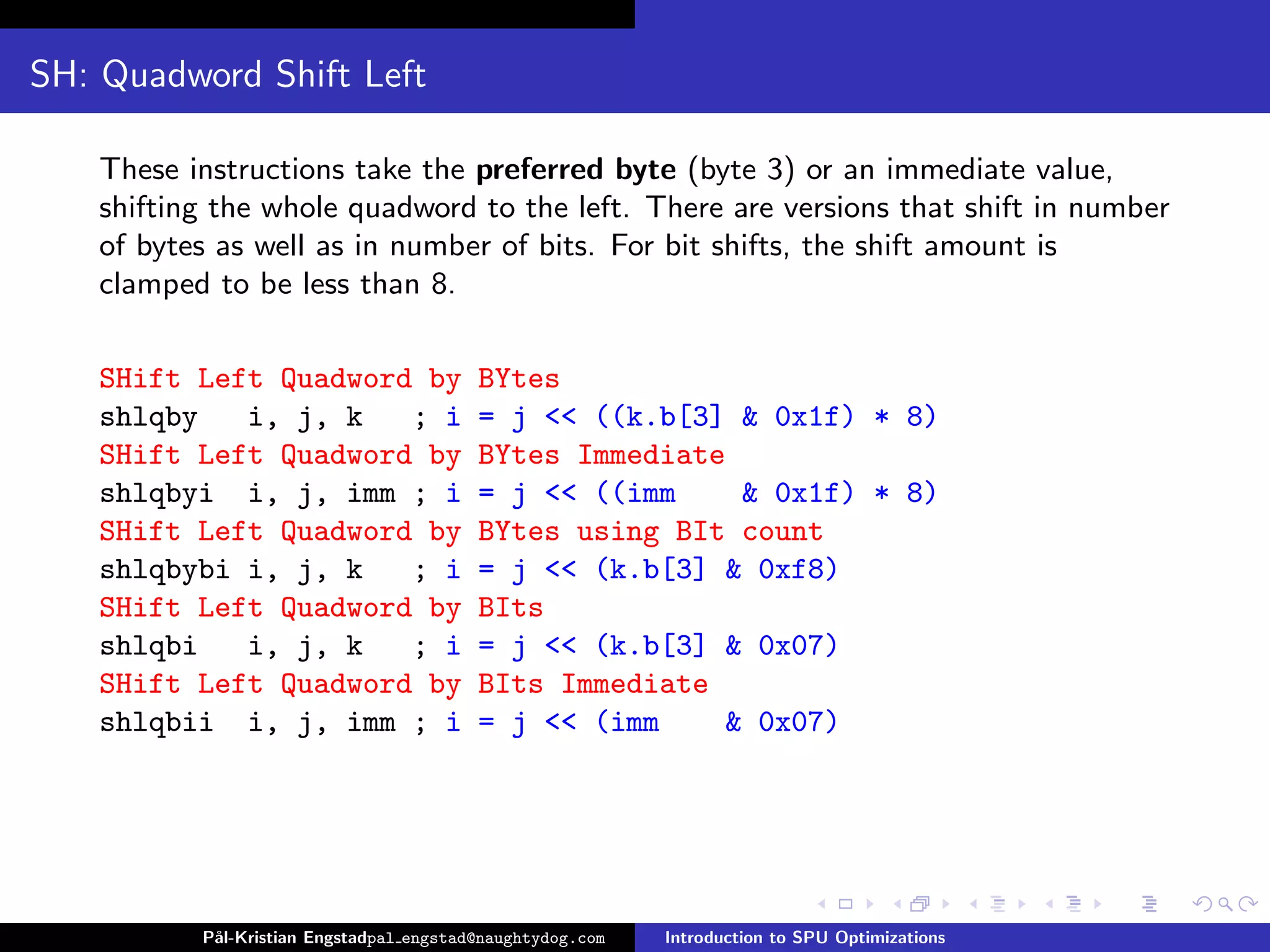 SH: Quadword Shift Left

    These instructions take the preferred byte (byte 3) or an immediate value,
    shifting the whole quadword to the left. There are versions that shift in number
    of bytes as well as in number of bits. For bit shifts, the shift amount is
    clamped to be less than 8.

    SHift Left Quadword by                BYtes
    shlqby   i, j, k   ; i                = j << ((k.b[3] & 0x1f) * 8)
    SHift Left Quadword by                BYtes Immediate
    shlqbyi i, j, imm ; i                 = j << ((imm     & 0x1f) * 8)
    SHift Left Quadword by                BYtes using BIt count
    shlqbybi i, j, k   ; i                = j << (k.b[3] & 0xf8)
    SHift Left Quadword by                BIts
    shlqbi   i, j, k   ; i                = j << (k.b[3] & 0x07)
    SHift Left Quadword by                BIts Immediate
    shlqbii i, j, imm ; i                 = j << (imm     & 0x07)




           P˚
            al-Kristian Engstadpal engstad@naughtydog.com   Introduction to SPU Optimizations
 