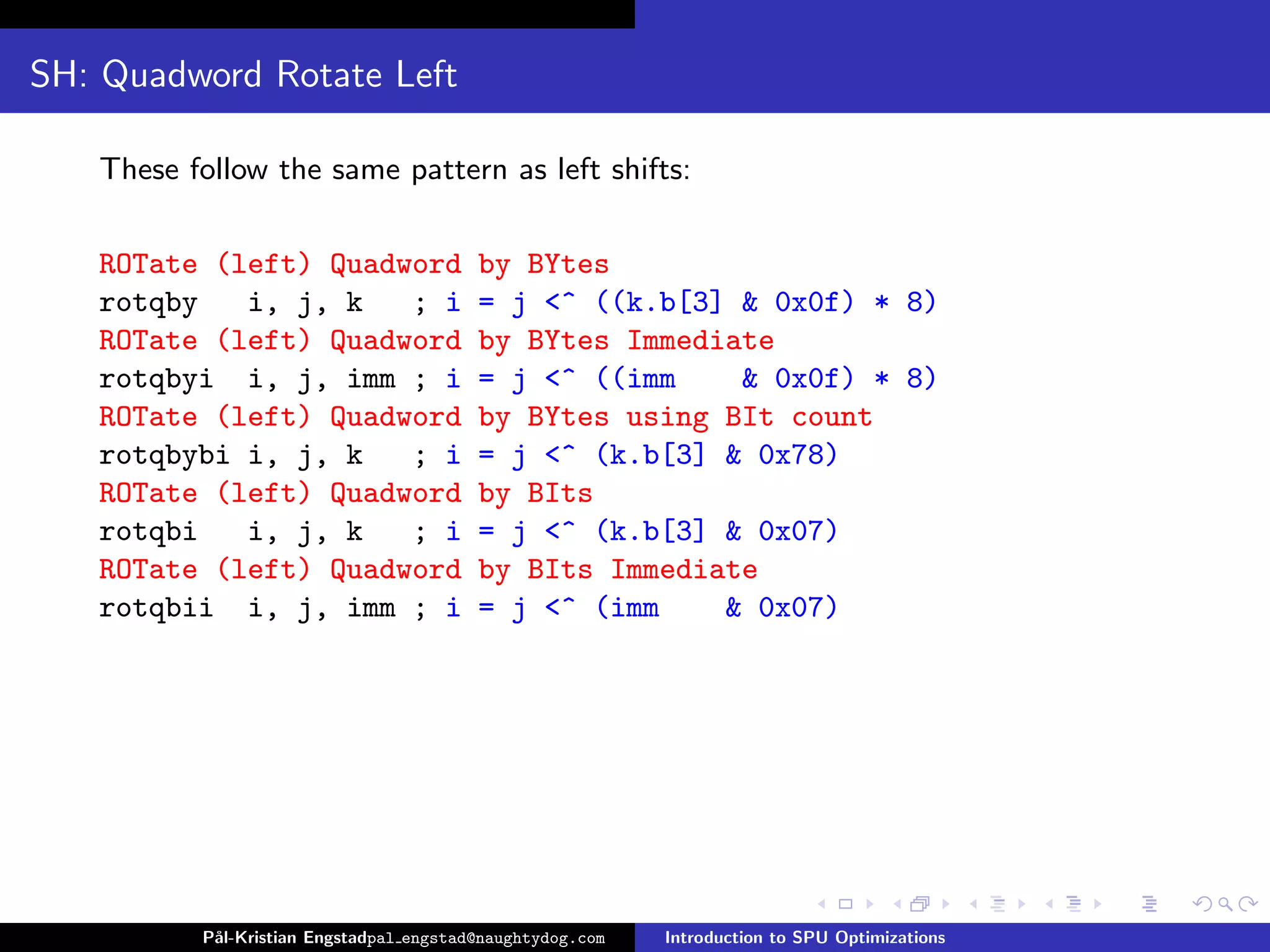 SH: Quadword Rotate Left

   These follow the same pattern as left shifts:

   ROTate (left) Quadword                by BYtes
   rotqby   i, j, k   ; i                = j <^ ((k.b[3] & 0x0f) * 8)
   ROTate (left) Quadword                by BYtes Immediate
   rotqbyi i, j, imm ; i                 = j <^ ((imm    & 0x0f) * 8)
   ROTate (left) Quadword                by BYtes using BIt count
   rotqbybi i, j, k   ; i                = j <^ (k.b[3] & 0x78)
   ROTate (left) Quadword                by BIts
   rotqbi   i, j, k   ; i                = j <^ (k.b[3] & 0x07)
   ROTate (left) Quadword                by BIts Immediate
   rotqbii i, j, imm ; i                 = j <^ (imm    & 0x07)




          P˚
           al-Kristian Engstadpal engstad@naughtydog.com   Introduction to SPU Optimizations
 