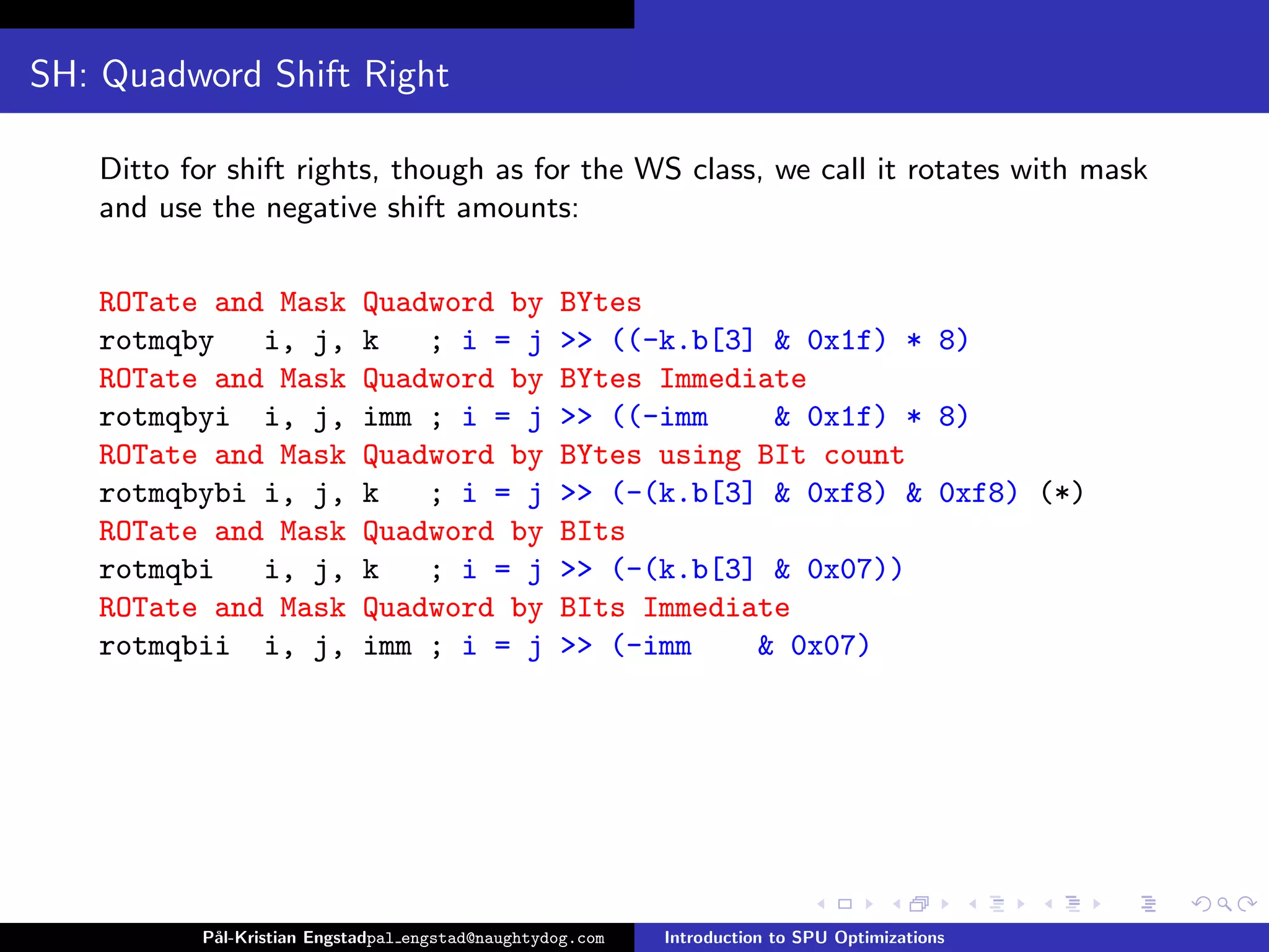 SH: Quadword Shift Right

   Ditto for shift rights, though as for the WS class, we call it rotates with mask
   and use the negative shift amounts:

   ROTate and Mask          Quadword by           BYtes
   rotmqby   i, j,          k   ; i = j           >> ((-k.b[3] & 0x1f) * 8)
   ROTate and Mask          Quadword by           BYtes Immediate
   rotmqbyi i, j,           imm ; i = j           >> ((-imm    & 0x1f) * 8)
   ROTate and Mask          Quadword by           BYtes using BIt count
   rotmqbybi i, j,          k   ; i = j           >> (-(k.b[3] & 0xf8) & 0xf8) (*)
   ROTate and Mask          Quadword by           BIts
   rotmqbi   i, j,          k   ; i = j           >> (-(k.b[3] & 0x07))
   ROTate and Mask          Quadword by           BIts Immediate
   rotmqbii i, j,           imm ; i = j           >> (-imm    & 0x07)




          P˚
           al-Kristian Engstadpal engstad@naughtydog.com   Introduction to SPU Optimizations
 