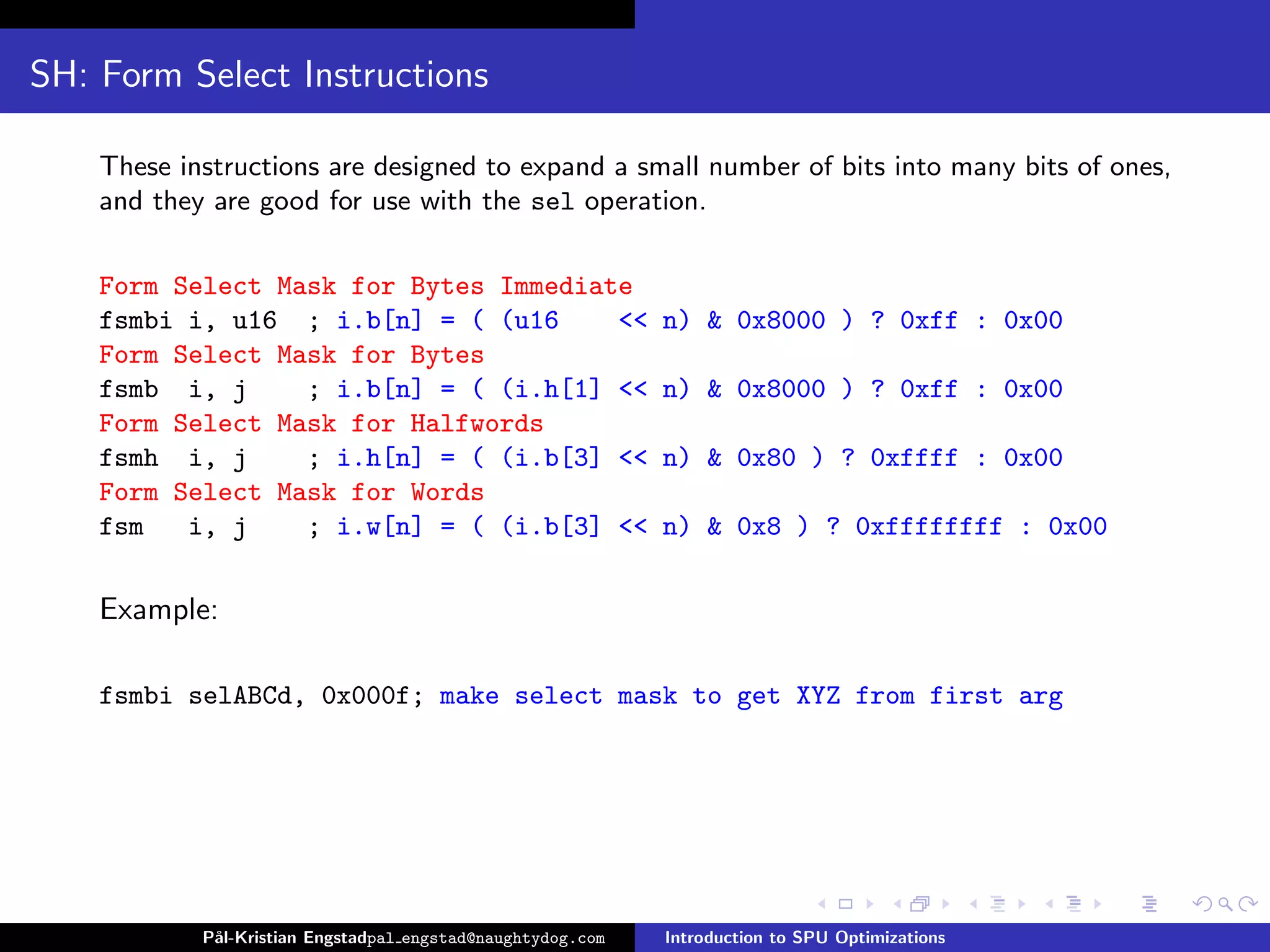 SH: Form Select Instructions

    These instructions are designed to expand a small number of bits into many bits of ones,
    and they are good for use with the sel operation.

    Form Select Mask for Bytes Immediate
    fsmbi i, u16 ; i.b[n] = ( (u16     <<                    n) & 0x8000 ) ? 0xff : 0x00
    Form Select Mask for Bytes
    fsmb i, j     ; i.b[n] = ( (i.h[1] <<                    n) & 0x8000 ) ? 0xff : 0x00
    Form Select Mask for Halfwords
    fsmh i, j     ; i.h[n] = ( (i.b[3] <<                    n) & 0x80 ) ? 0xffff : 0x00
    Form Select Mask for Words
    fsm   i, j    ; i.w[n] = ( (i.b[3] <<                    n) & 0x8 ) ? 0xffffffff : 0x00

    Example:

    fsmbi selABCd, 0x000f; make select mask to get XYZ from first arg




            P˚
             al-Kristian Engstadpal engstad@naughtydog.com   Introduction to SPU Optimizations
 