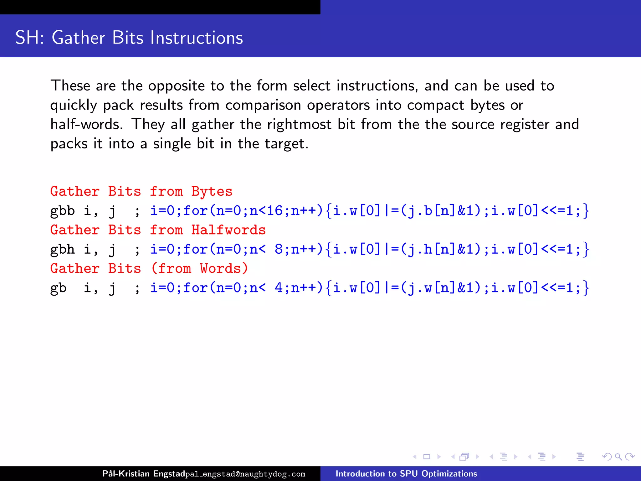 SH: Gather Bits Instructions

    These are the opposite to the form select instructions, and can be used to
    quickly pack results from comparison operators into compact bytes or
    half-words. They all gather the rightmost bit from the the source register and
    packs it into a single bit in the target.

    Gather    Bits     from Bytes
    gbb i,    j ;      i=0;for(n=0;n<16;n++){i.w[0]|=(j.b[n]&1);i.w[0]<<=1;}
    Gather    Bits     from Halfwords
    gbh i,    j ;      i=0;for(n=0;n< 8;n++){i.w[0]|=(j.h[n]&1);i.w[0]<<=1;}
    Gather    Bits     (from Words)
    gb i,     j ;      i=0;for(n=0;n< 4;n++){i.w[0]|=(j.w[n]&1);i.w[0]<<=1;}




             P˚
              al-Kristian Engstadpal engstad@naughtydog.com   Introduction to SPU Optimizations
 