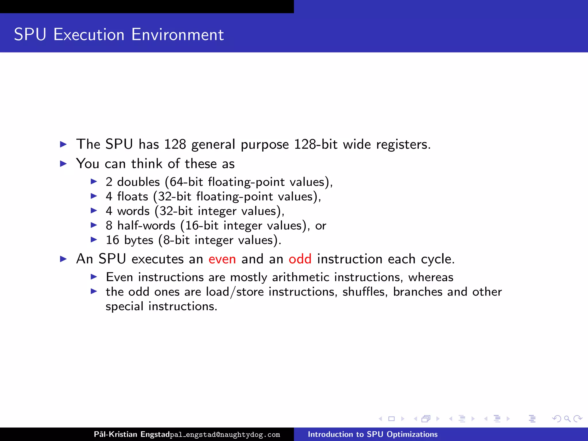 SPU Execution Environment




       The SPU has 128 general purpose 128-bit wide registers.
       You can think of these as
           2 doubles (64-bit ﬂoating-point values),
           4 ﬂoats (32-bit ﬂoating-point values),
           4 words (32-bit integer values),
           8 half-words (16-bit integer values), or
           16 bytes (8-bit integer values).
       An SPU executes an even and an odd instruction each cycle.
           Even instructions are mostly arithmetic instructions, whereas
           the odd ones are load/store instructions, shuﬄes, branches and other
           special instructions.




         P˚
          al-Kristian Engstadpal engstad@naughtydog.com   Introduction to SPU Optimizations
 