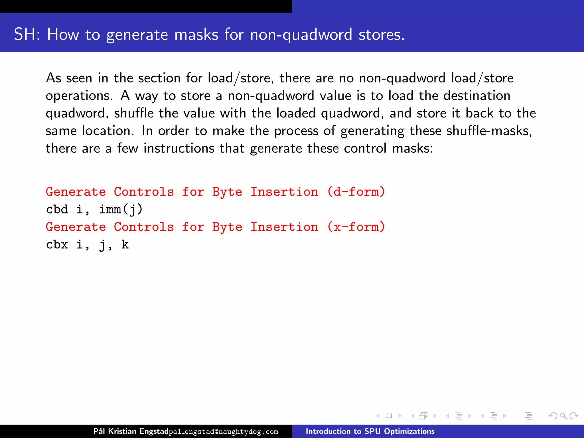 SH: How to generate masks for non-quadword stores.

    As seen in the section for load/store, there are no non-quadword load/store
    operations. A way to store a non-quadword value is to load the destination
    quadword, shuﬄe the value with the loaded quadword, and store it back to the
    same location. In order to make the process of generating these shuﬄe-masks,
    there are a few instructions that generate these control masks:

    Generate Controls for Byte Insertion (d-form)
    cbd i, imm(j)
    Generate Controls for Byte Insertion (x-form)
    cbx i, j, k




           P˚
            al-Kristian Engstadpal engstad@naughtydog.com   Introduction to SPU Optimizations
 
