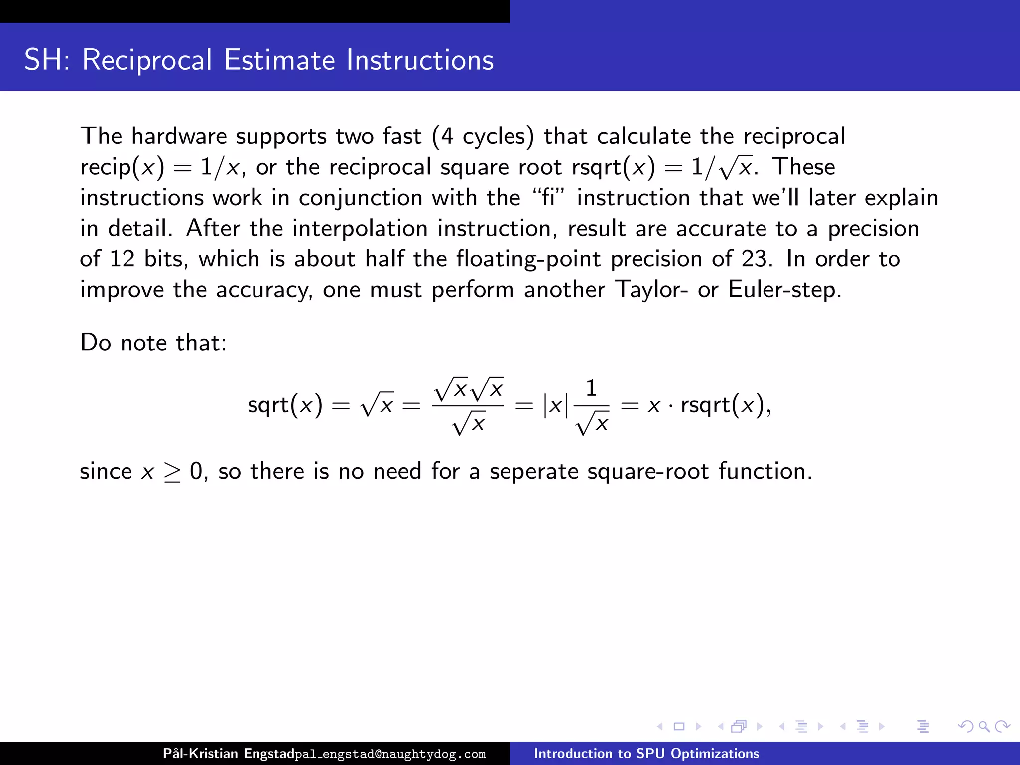 SH: Reciprocal Estimate Instructions

    The hardware supports two fast (4 cycles) that calculate the reciprocal
                                                                  √
    recip(x) = 1/x, or the reciprocal square root rsqrt(x) = 1/ x. These
    instructions work in conjunction with the “ﬁ” instruction that we’ll later explain
    in detail. After the interpolation instruction, result are accurate to a precision
    of 12 bits, which is about half the ﬂoating-point precision of 23. In order to
    improve the accuracy, one must perform another Taylor- or Euler-step.

    Do note that:
                                                 √ √
                                      √           x x        1
                       sqrt(x) =       x=         √   = |x| √ = x · rsqrt(x),
                                                   x          x
    since x ≥ 0, so there is no need for a seperate square-root function.




           P˚
            al-Kristian Engstadpal engstad@naughtydog.com   Introduction to SPU Optimizations
 