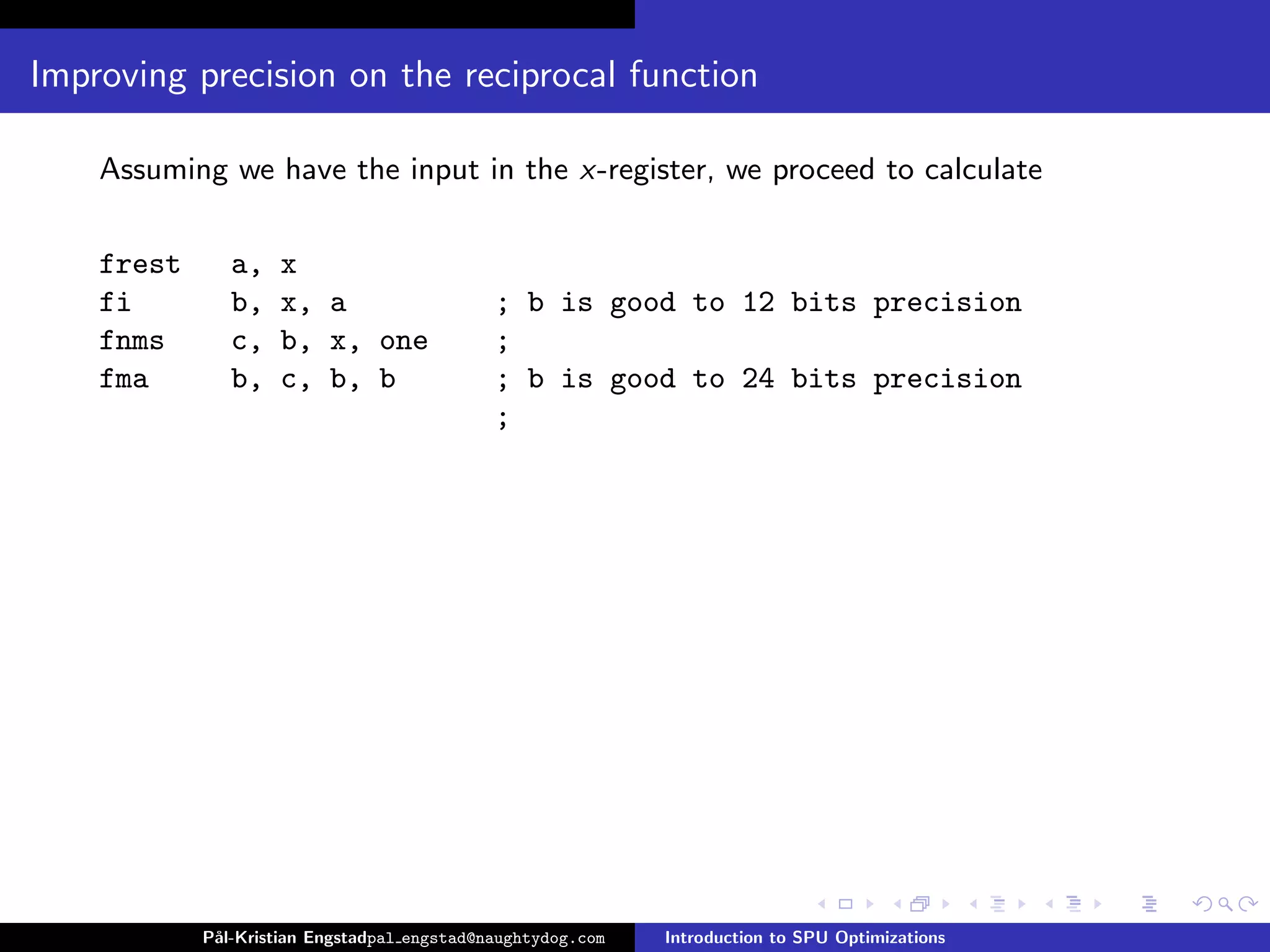 Improving precision on the reciprocal function

    Assuming we have the input in the x-register, we proceed to calculate

    frest      a,   x
    fi         b,   x, a                     ; b is good to 12 bits precision
    fnms       c,   b, x, one                ;
    fma        b,   c, b, b                  ; b is good to 24 bits precision
                                             ;




            P˚
             al-Kristian Engstadpal engstad@naughtydog.com   Introduction to SPU Optimizations
 