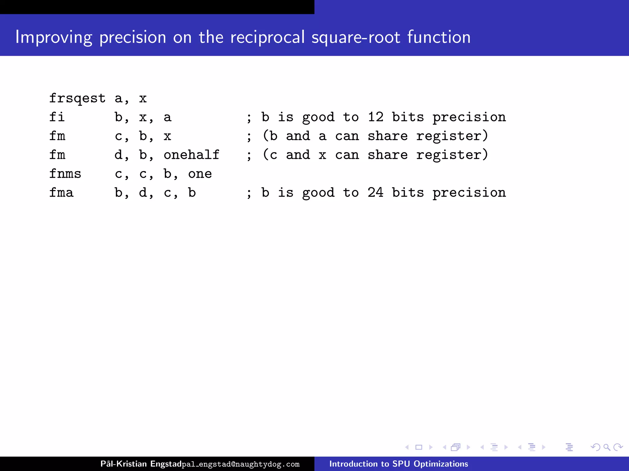 Improving precision on the reciprocal square-root function


    frsqest   a,   x
    fi        b,   x,   a                  ; b is good to 12 bits precision
    fm        c,   b,   x                  ; (b and a can share register)
    fm        d,   b,   onehalf            ; (c and x can share register)
    fnms      c,   c,   b, one
    fma       b,   d,   c, b               ; b is good to 24 bits precision




          P˚
           al-Kristian Engstadpal engstad@naughtydog.com   Introduction to SPU Optimizations
 
