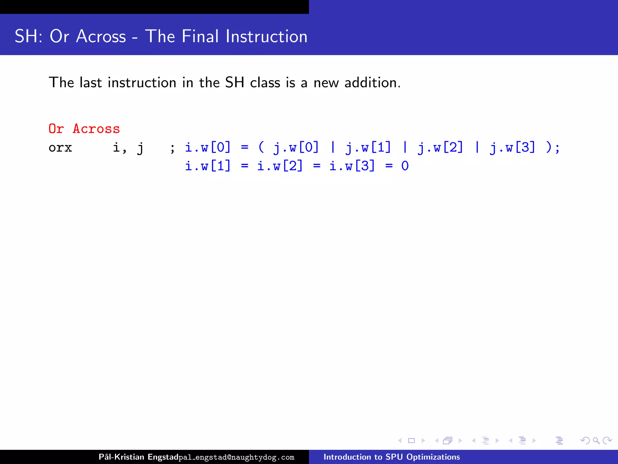 SH: Or Across - The Final Instruction

    The last instruction in the SH class is a new addition.

    Or Across
    orx     i, j           ; i.w[0] = ( j.w[0] | j.w[1] | j.w[2] | j.w[3] );
                             i.w[1] = i.w[2] = i.w[3] = 0




           P˚
            al-Kristian Engstadpal engstad@naughtydog.com   Introduction to SPU Optimizations
 