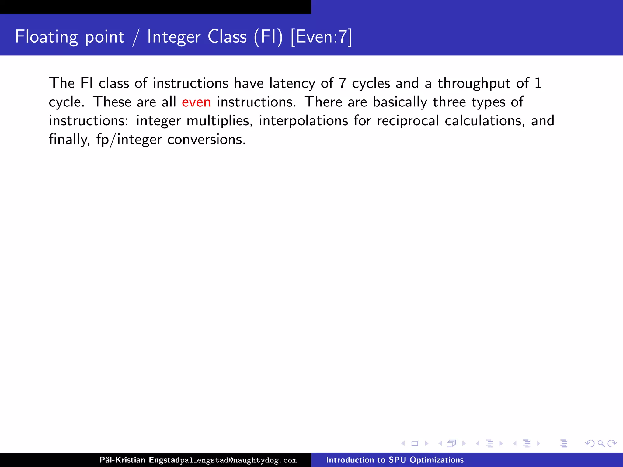 Floating point / Integer Class (FI) [Even:7]

    The FI class of instructions have latency of 7 cycles and a throughput of 1
    cycle. These are all even instructions. There are basically three types of
    instructions: integer multiplies, interpolations for reciprocal calculations, and
    ﬁnally, fp/integer conversions.




            P˚
             al-Kristian Engstadpal engstad@naughtydog.com   Introduction to SPU Optimizations
 