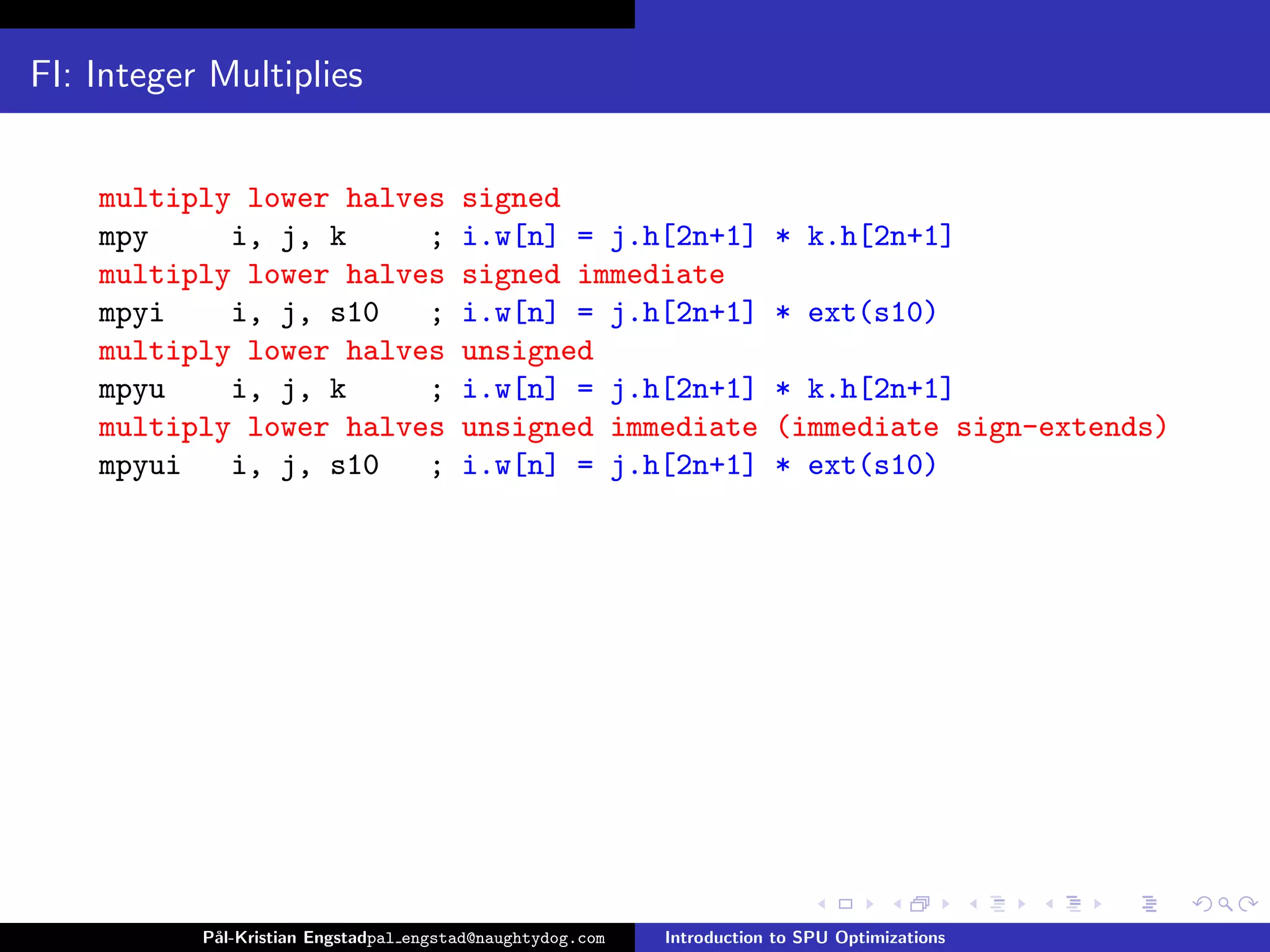 FI: Integer Multiplies


    multiply lower halves               signed
    mpy     i, j, k     ;               i.w[n] = j.h[2n+1]              * k.h[2n+1]
    multiply lower halves               signed immediate
    mpyi    i, j, s10   ;               i.w[n] = j.h[2n+1]              * ext(s10)
    multiply lower halves               unsigned
    mpyu    i, j, k     ;               i.w[n] = j.h[2n+1]              * k.h[2n+1]
    multiply lower halves               unsigned immediate              (immediate sign-extends)
    mpyui   i, j, s10   ;               i.w[n] = j.h[2n+1]              * ext(s10)




           P˚
            al-Kristian Engstadpal engstad@naughtydog.com   Introduction to SPU Optimizations
 